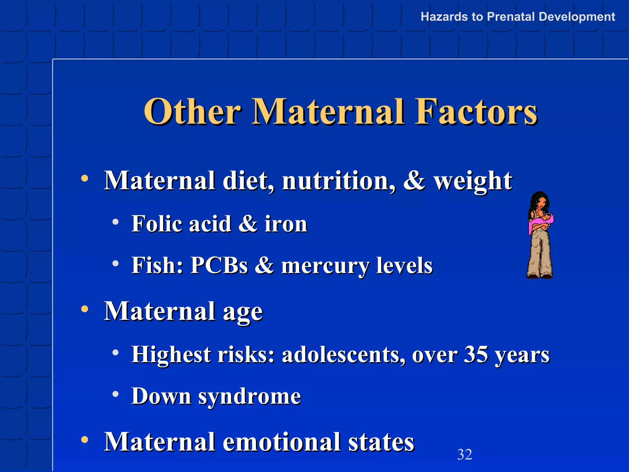 Hazards to Prenatal Development

Other Maternal Factors
• Maternal diet, nutrition, & weight
• Folic acid & iron
• Fish: PCBs & mercury levels

• Maternal age
• Highest risks: adolescents, over 35 years
• Down syndrome

• Maternal emotional states

32

 