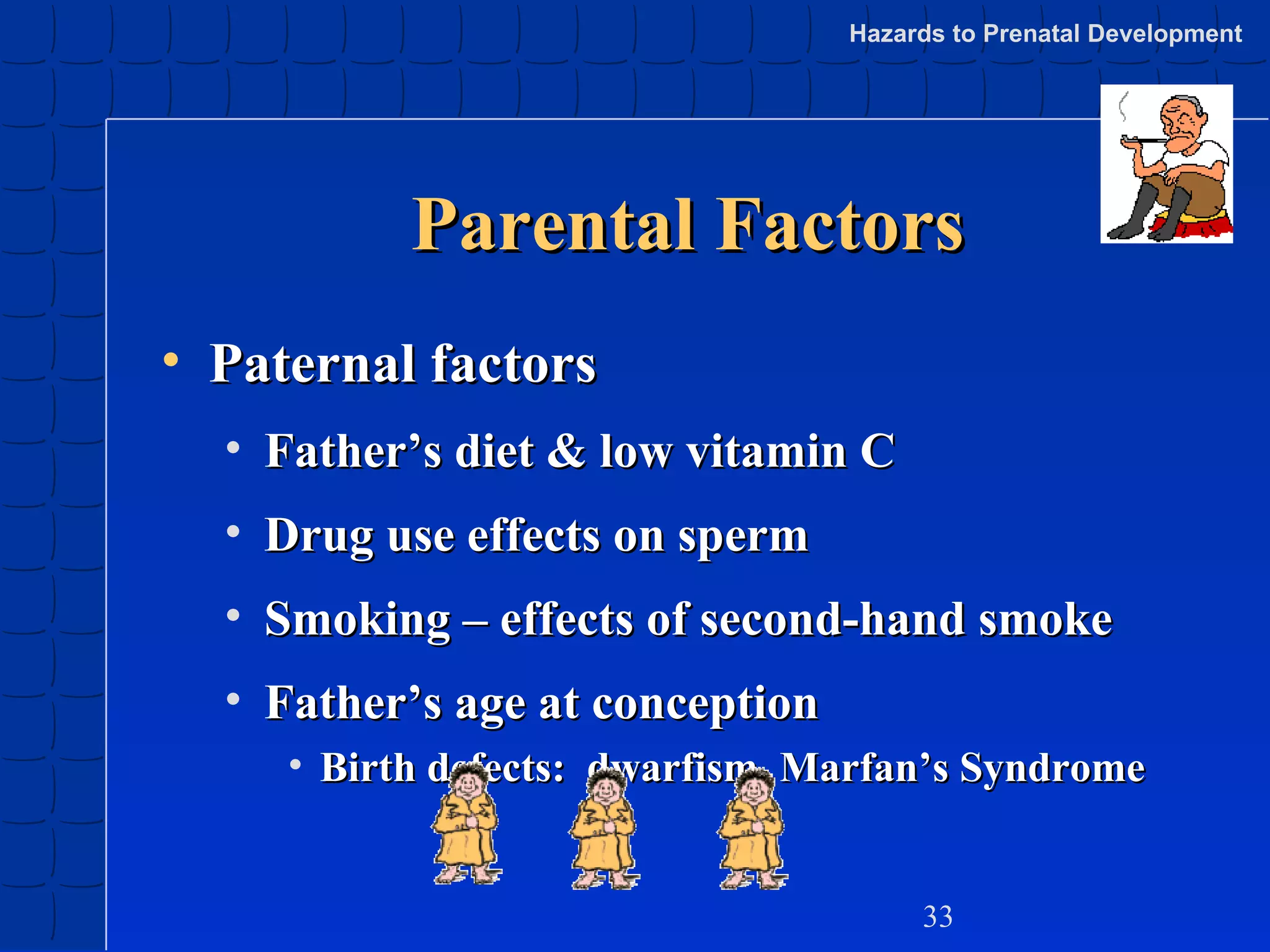Hazards to Prenatal Development

Parental Factors
• Paternal factors
• Father’s diet & low vitamin C
• Drug use effects on sperm
• Smoking – effects of second-hand smoke
• Father’s age at conception
• Birth defects: dwarfism, Marfan’s Syndrome

33

 