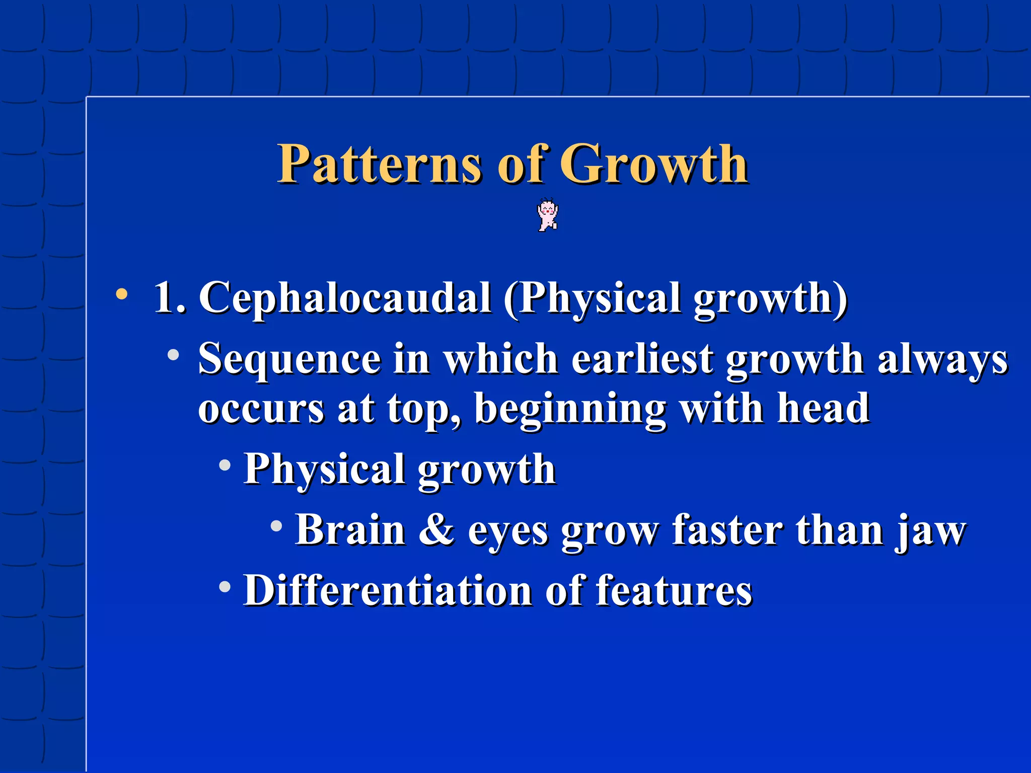 Patterns of Growth
• 1. Cephalocaudal (Physical growth)
• Sequence in which earliest growth always
occurs at top, beginning with head
• Physical growth
• Brain & eyes grow faster than jaw
• Differentiation of features

 