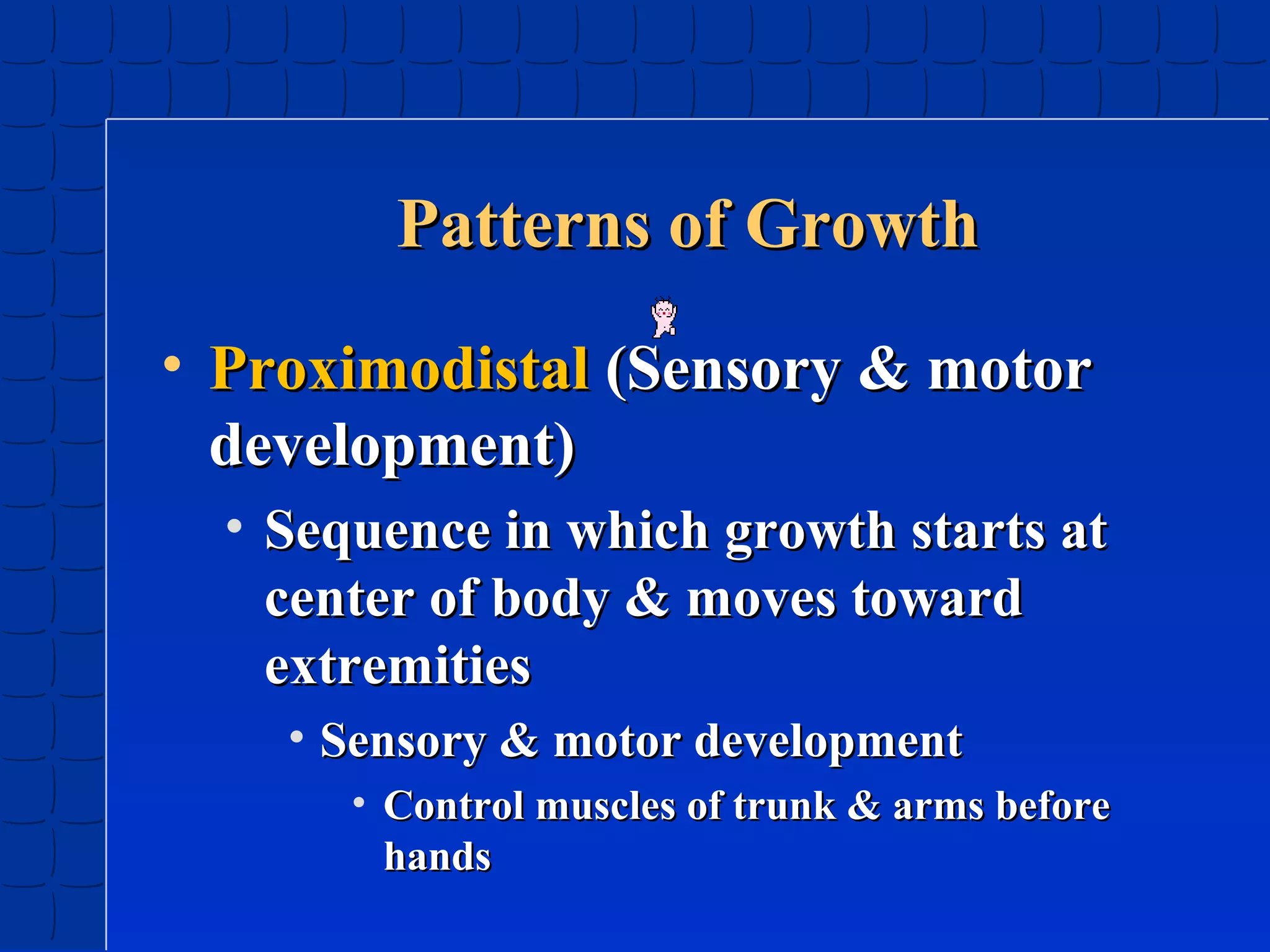 Patterns of Growth
• Proximodistal (Sensory & motor
development)
• Sequence in which growth starts at
center of body & moves toward
extremities
• Sensory & motor development
• Control muscles of trunk & arms before
hands

 