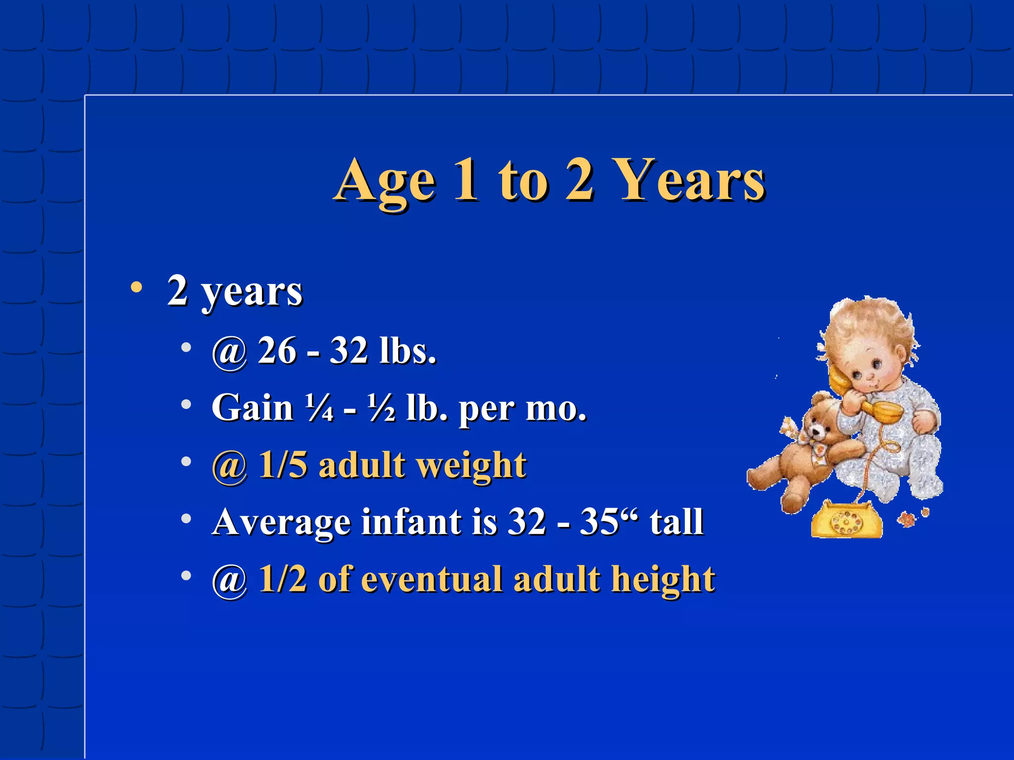 Age 1 to 2 Years
• 2 years
•
•
•
•
•

@ 26 - 32 lbs.
Gain ¼ - ½ lb. per mo.
@ 1/5 adult weight
Average infant is 32 - 35“ tall
@ 1/2 of eventual adult height

 