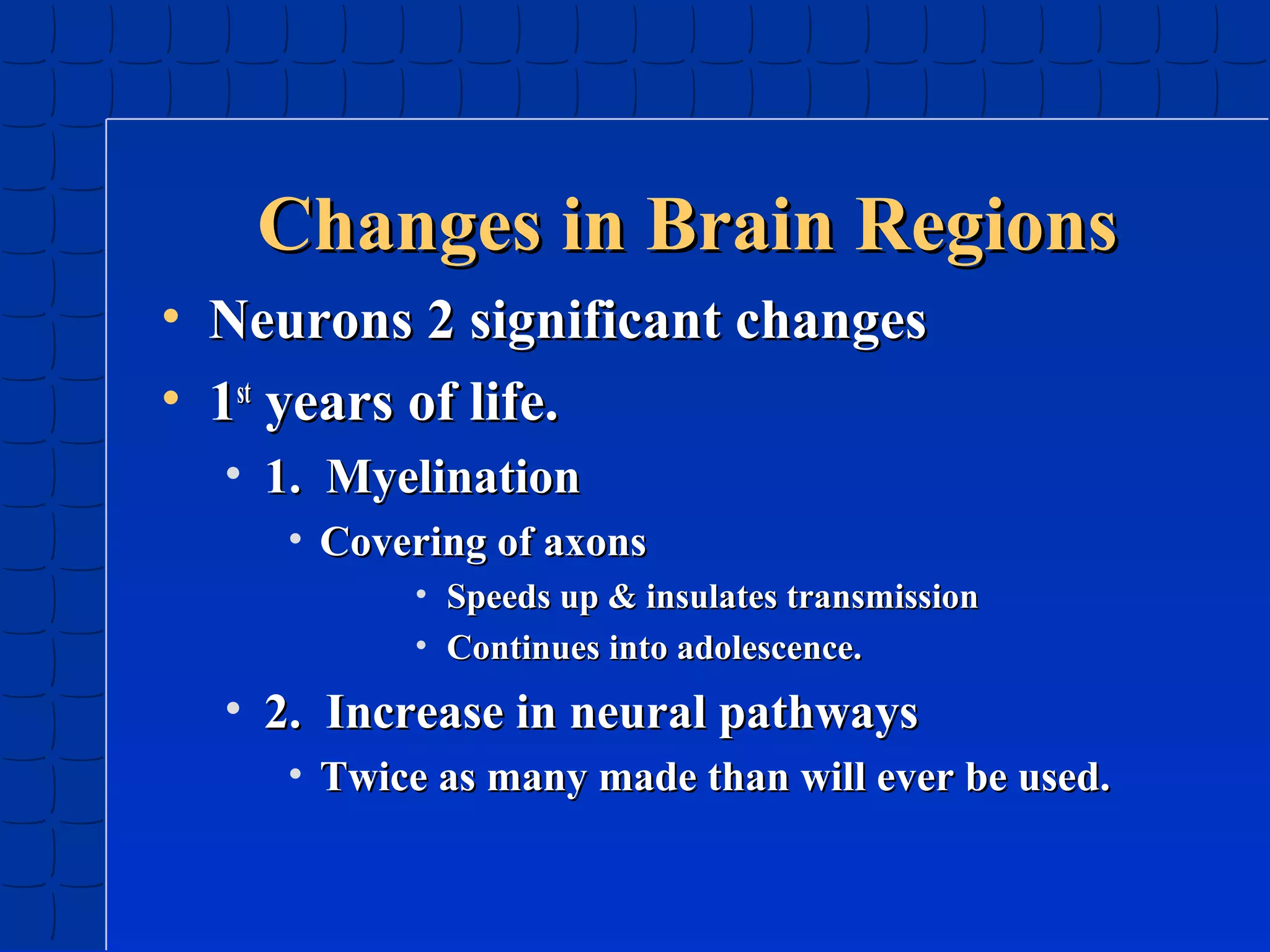Changes in Brain Regions
• Neurons 2 significant changes
• 1st years of life.
• 1. Myelination
• Covering of axons
• Speeds up & insulates transmission
• Continues into adolescence.

• 2. Increase in neural pathways
• Twice as many made than will ever be used.

 