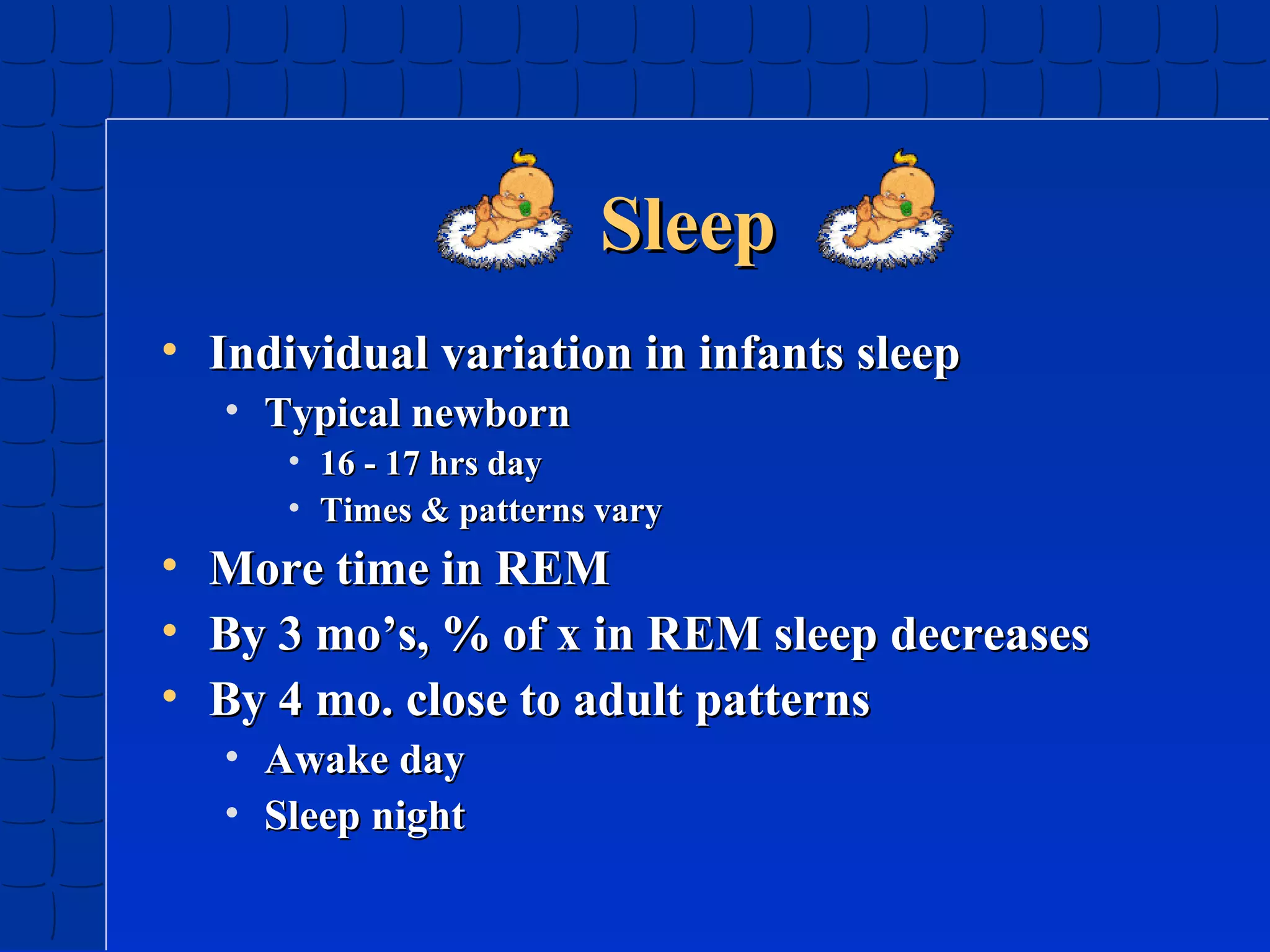 Sleep
• Individual variation in infants sleep
• Typical newborn
• 16 - 17 hrs day
• Times & patterns vary

•
•
•

More time in REM
By 3 mo’s, % of x in REM sleep decreases
By 4 mo. close to adult patterns
• Awake day
• Sleep night

 