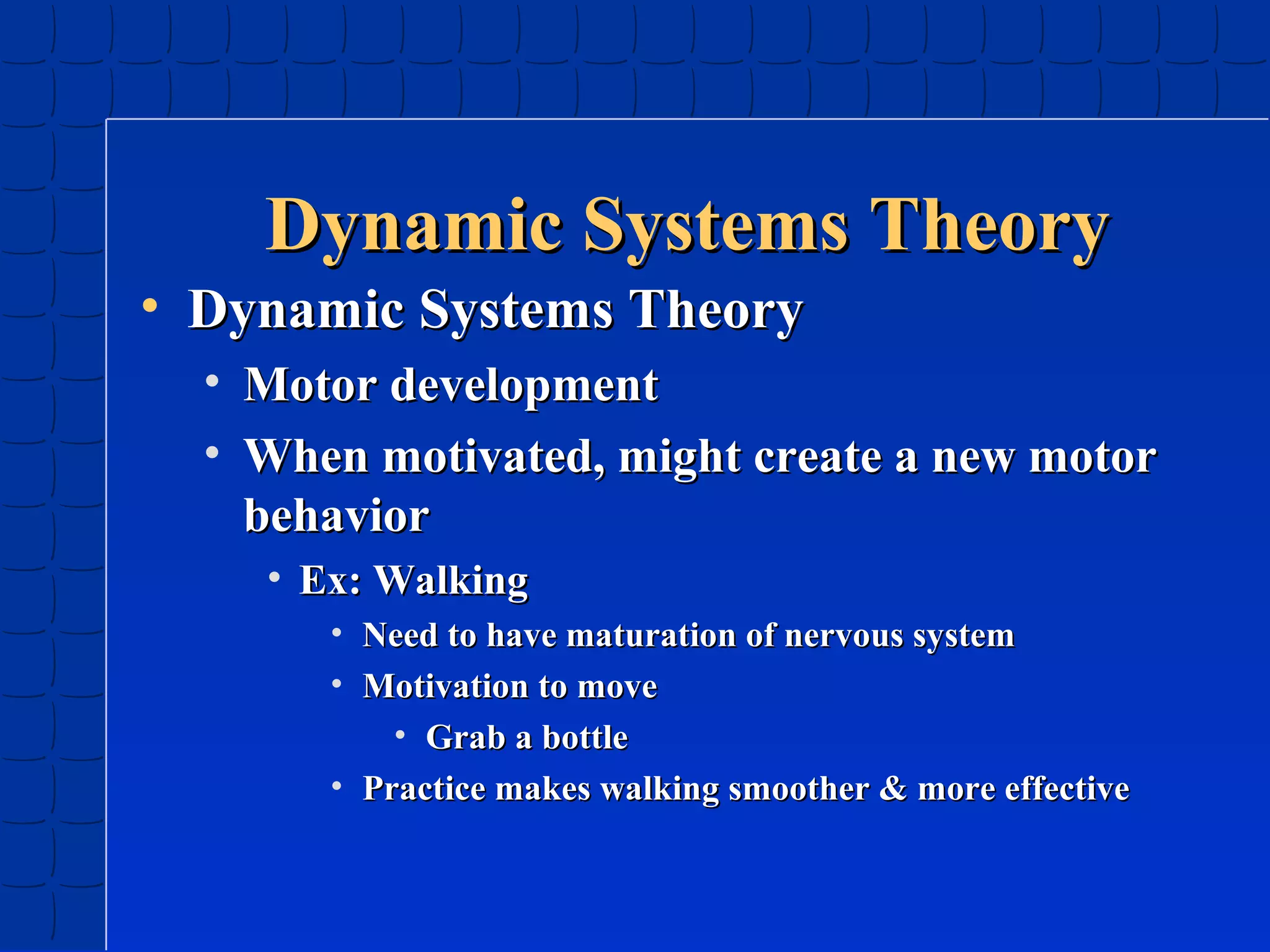 Dynamic Systems Theory
• Dynamic Systems Theory
•
•

Motor development
When motivated, might create a new motor
behavior
• Ex: Walking
• Need to have maturation of nervous system
• Motivation to move
• Grab a bottle
• Practice makes walking smoother & more effective

 
