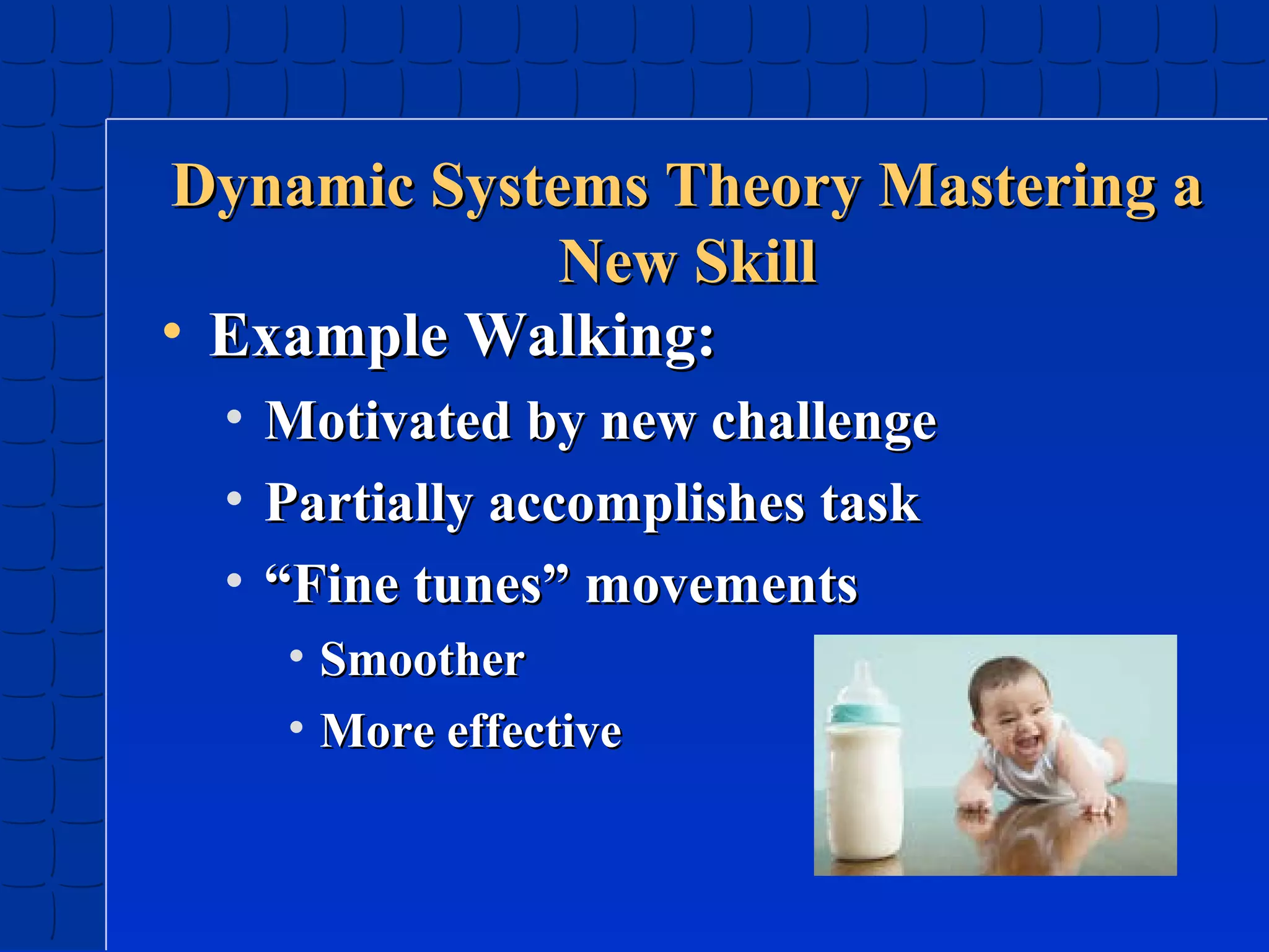 Dynamic Systems Theory Mastering a
New Skill
• Example Walking:
•
•
•

Motivated by new challenge
Partially accomplishes task
“Fine tunes” movements
• Smoother
• More effective

 