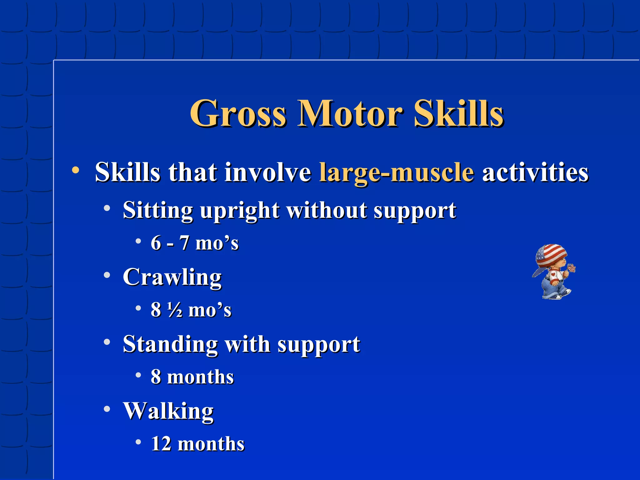 Gross Motor Skills
• Skills that involve large-muscle activities
• Sitting upright without support
• 6 - 7 mo’s

• Crawling
• 8 ½ mo’s

• Standing with support
• 8 months

• Walking
• 12 months

 