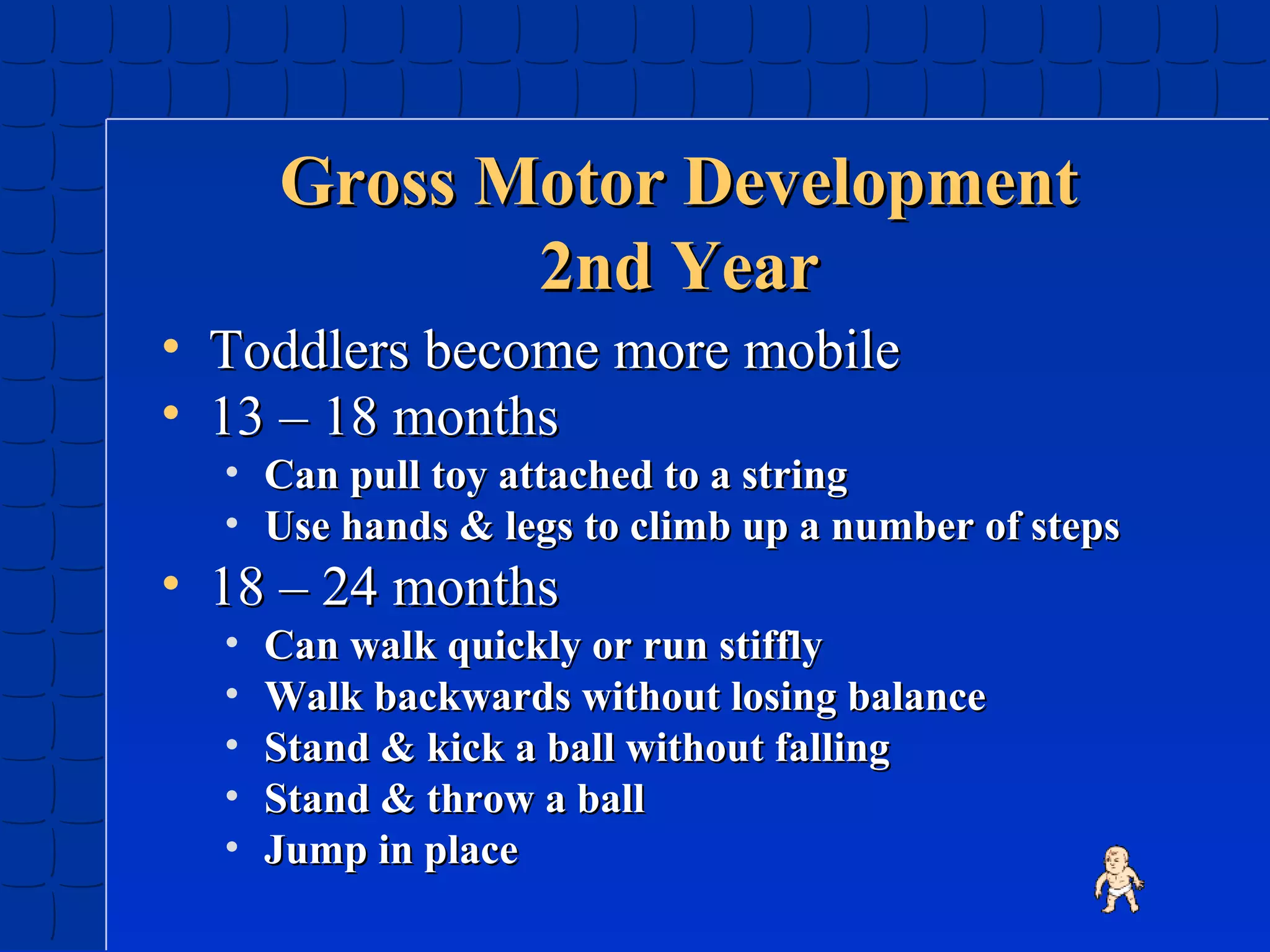 Gross Motor Development
2nd Year
• Toddlers become more mobile
• 13 – 18 months

• Can pull toy attached to a string
• Use hands & legs to climb up a number of steps

• 18 – 24 months
•
•
•
•
•

Can walk quickly or run stiffly
Walk backwards without losing balance
Stand & kick a ball without falling
Stand & throw a ball
Jump in place

 