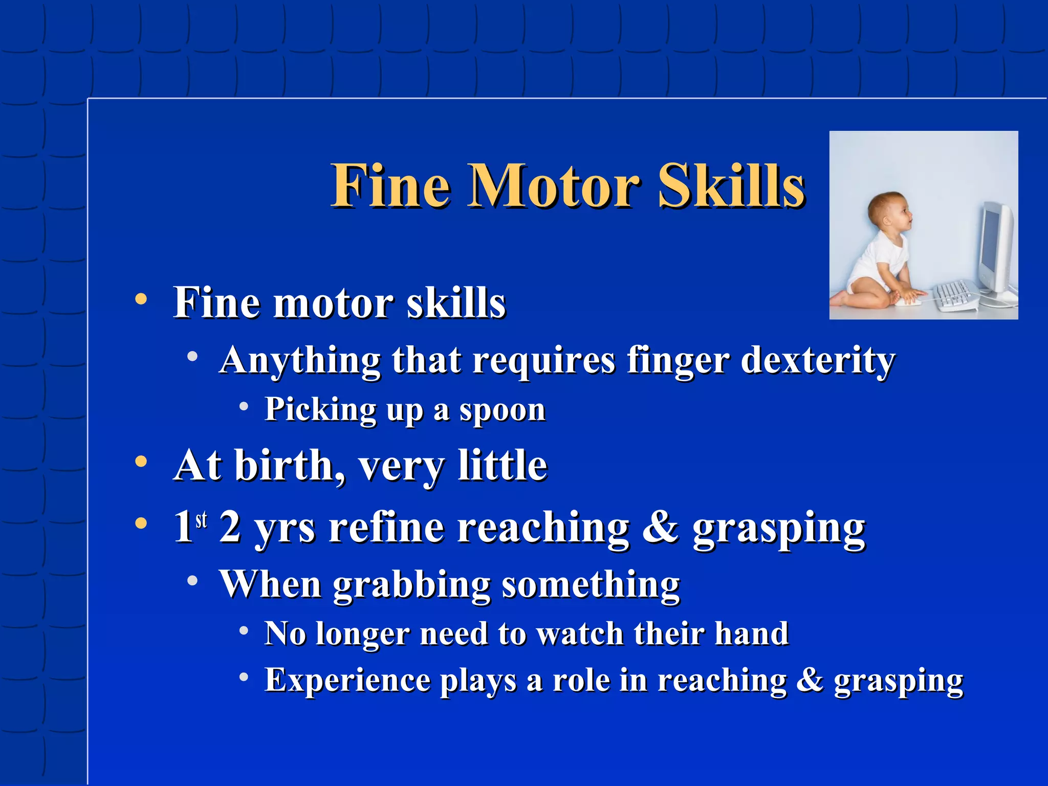 Fine Motor Skills
• Fine motor skills
• Anything that requires finger dexterity
• Picking up a spoon

• At birth, very little
• 1st 2 yrs refine reaching & grasping
• When grabbing something
• No longer need to watch their hand
• Experience plays a role in reaching & grasping

 
