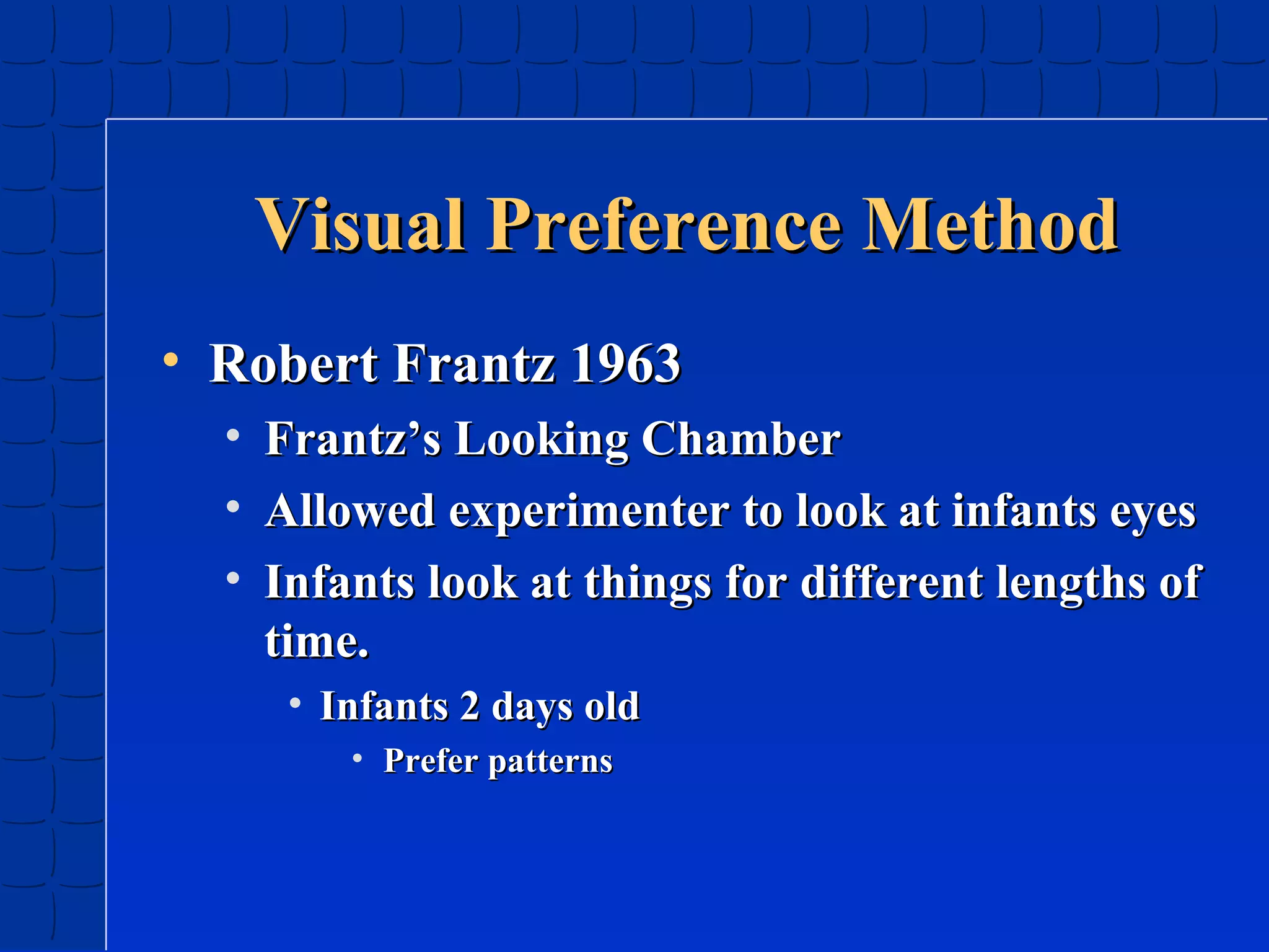 Visual Preference Method
• Robert Frantz 1963
•
•
•

Frantz’s Looking Chamber
Allowed experimenter to look at infants eyes
Infants look at things for different lengths of
time.
• Infants 2 days old
• Prefer patterns

 