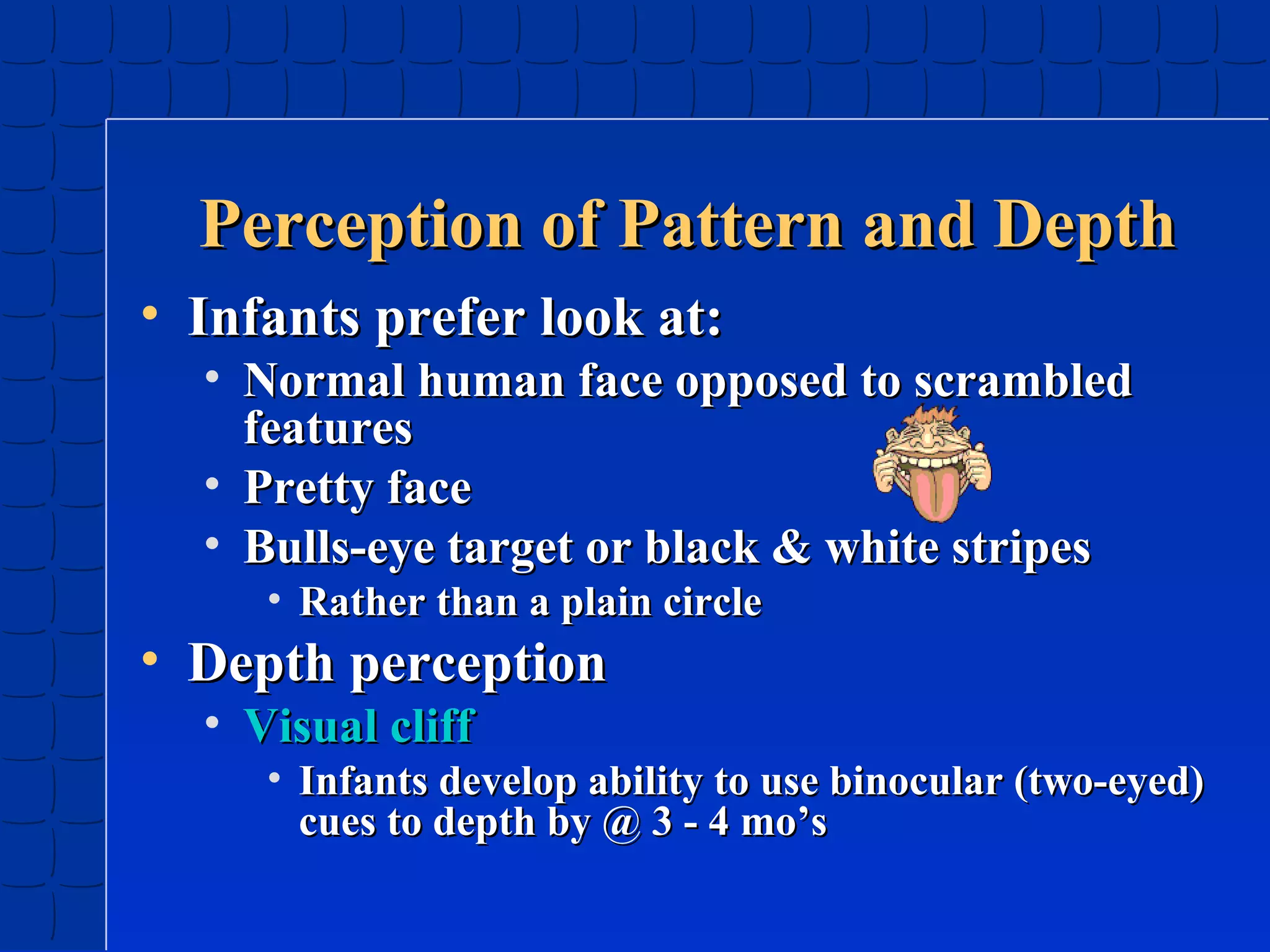 Perception of Pattern and Depth
• Infants prefer look at:

• Normal human face opposed to scrambled
features
• Pretty face
• Bulls-eye target or black & white stripes
• Rather than a plain circle

• Depth perception
• Visual cliff

• Infants develop ability to use binocular (two-eyed)
cues to depth by @ 3 - 4 mo’s

 
