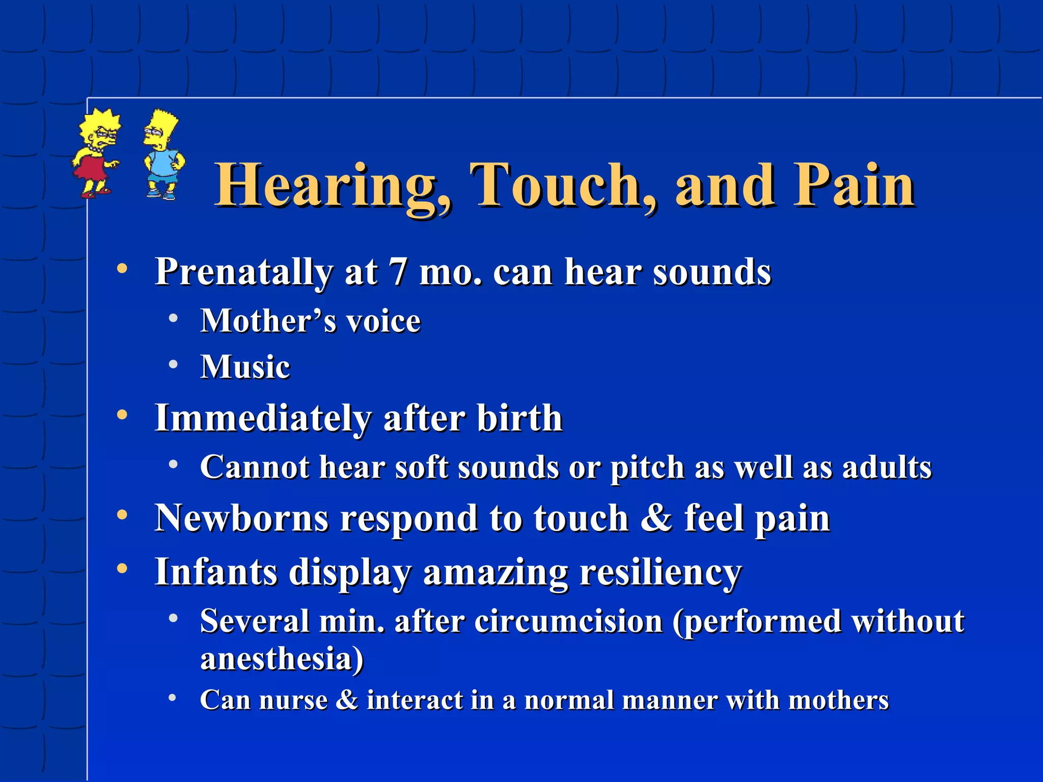 Hearing, Touch, and Pain
• Prenatally at 7 mo. can hear sounds
• Mother’s voice
• Music

• Immediately after birth
• Cannot hear soft sounds or pitch as well as adults

• Newborns respond to touch & feel pain
• Infants display amazing resiliency
• Several min. after circumcision (performed without
anesthesia)
• Can nurse & interact in a normal manner with mothers

 