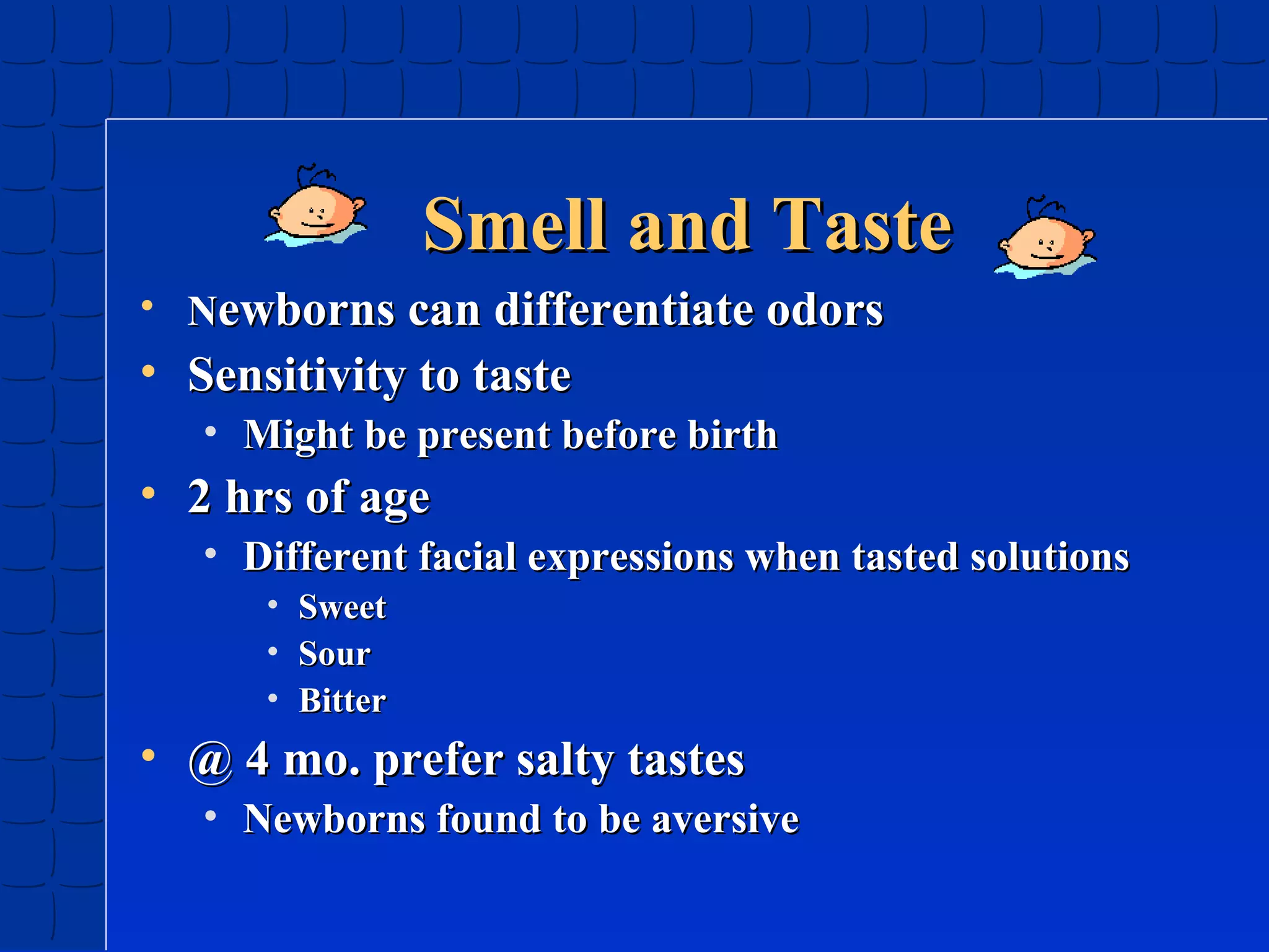 Smell and Taste
• Newborns can differentiate odors

• Sensitivity to taste
• Might be present before birth

• 2 hrs of age
• Different facial expressions when tasted solutions
•
•
•

Sweet
Sour
Bitter

• @ 4 mo. prefer salty tastes
• Newborns found to be aversive

 