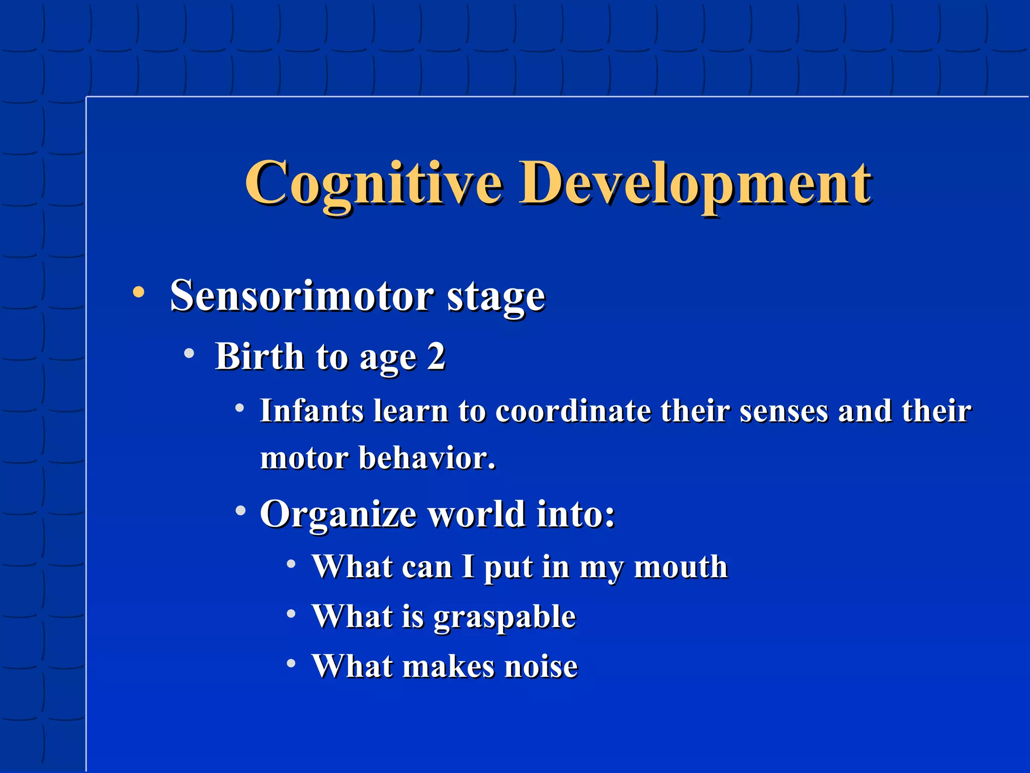 Cognitive Development
• Sensorimotor stage
• Birth to age 2
• Infants learn to coordinate their senses and their
motor behavior.

• Organize world into:
•
•
•

What can I put in my mouth
What is graspable
What makes noise

 