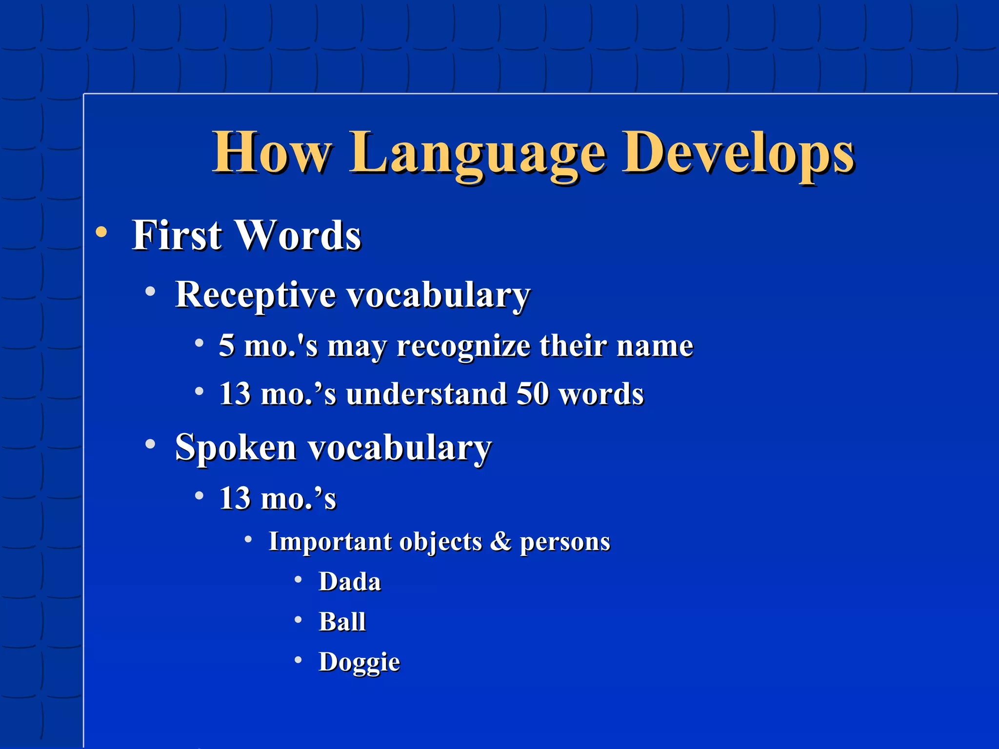 How Language Develops
• First Words
• Receptive vocabulary
• 5 mo.'s may recognize their name
• 13 mo.’s understand 50 words

• Spoken vocabulary
• 13 mo.’s
• Important objects & persons
• Dada
• Ball
• Doggie

 