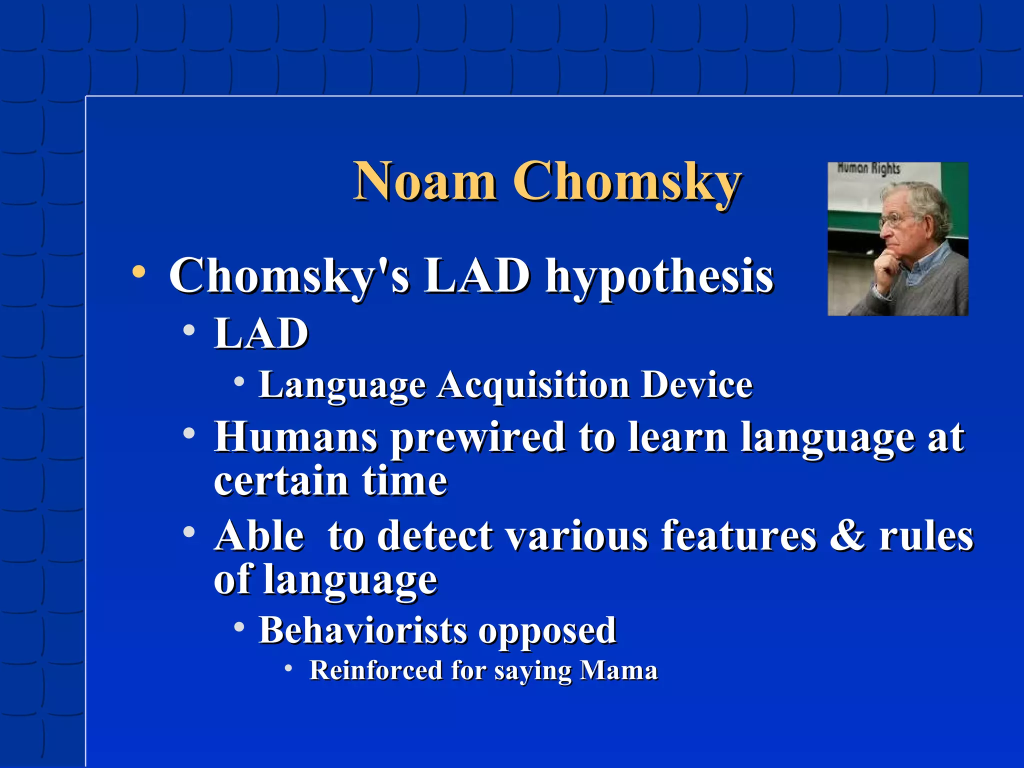 Noam Chomsky
• Chomsky's LAD hypothesis
• LAD

• Language Acquisition Device

• Humans prewired to learn language at
certain time
• Able to detect various features & rules
of language
• Behaviorists opposed

• Reinforced for saying Mama

 