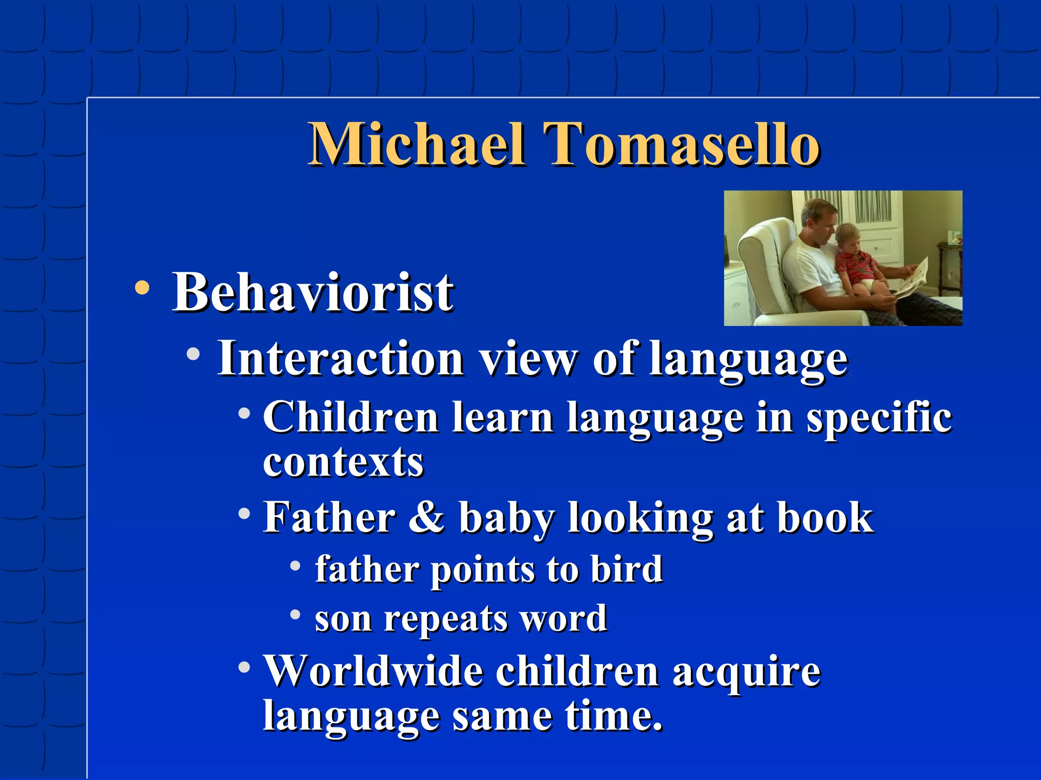 Michael Tomasello
• Behaviorist

• Interaction view of language

• Children learn language in specific
contexts
• Father & baby looking at book
• father points to bird
• son repeats word

• Worldwide children acquire
language same time.

 