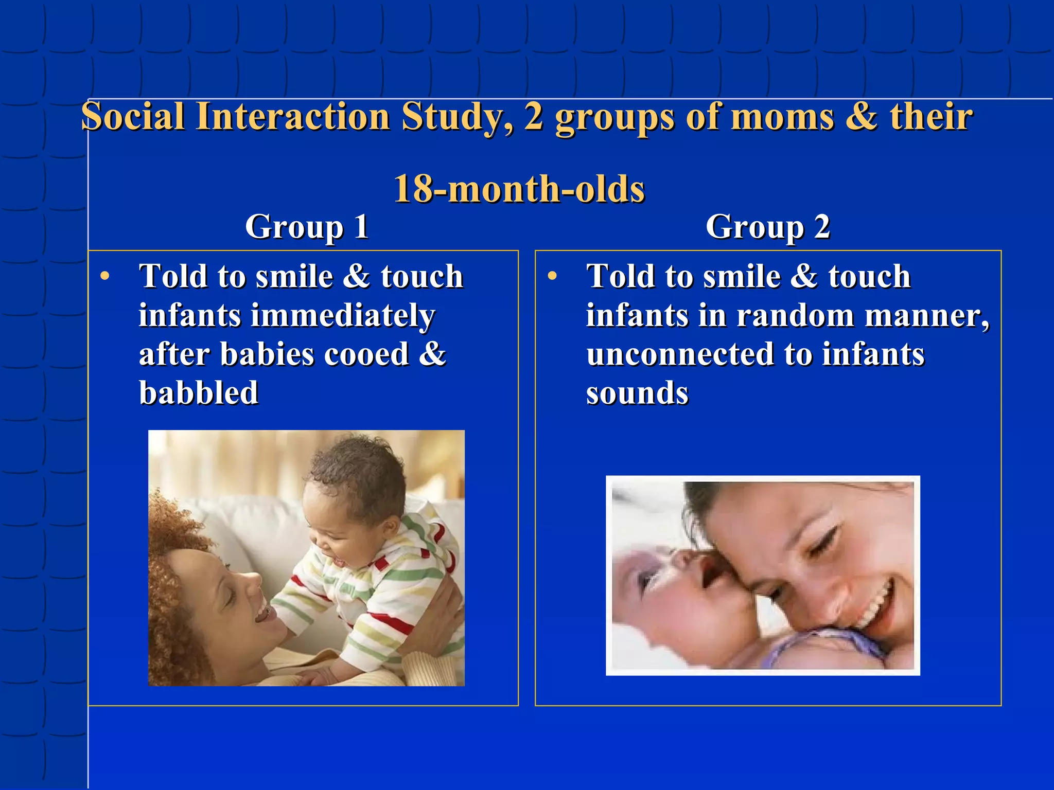 Social Interaction Study, 2 groups of moms & their
18-month-olds

Group 1
• Told to smile & touch
infants immediately
after babies cooed &
babbled

Group 2
• Told to smile & touch
infants in random manner,
unconnected to infants
sounds

 