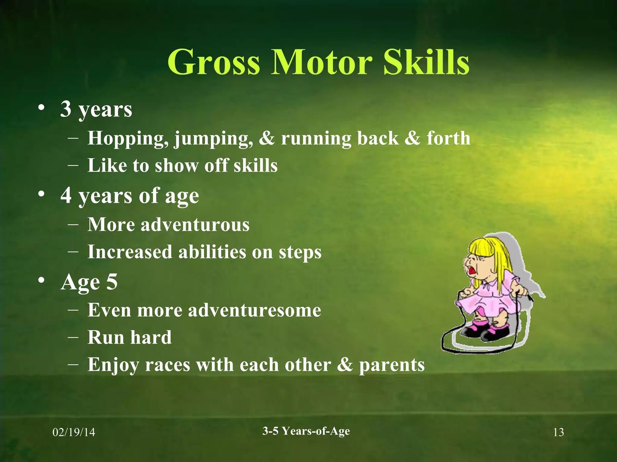 Gross Motor Skills
• 3 years
– Hopping, jumping, & running back & forth
– Like to show off skills

• 4 years of age
– More adventurous
– Increased abilities on steps

• Age 5
– Even more adventuresome
– Run hard
– Enjoy races with each other & parents
02/19/14

3-5 Years-of-Age

13

 