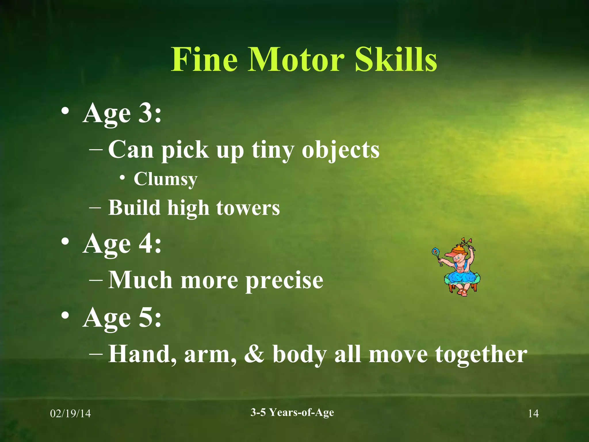 Fine Motor Skills
• Age 3:
– Can pick up tiny objects
• Clumsy

– Build high towers

• Age 4:
– Much more precise

• Age 5:
– Hand, arm, & body all move together
02/19/14

3-5 Years-of-Age

14

 