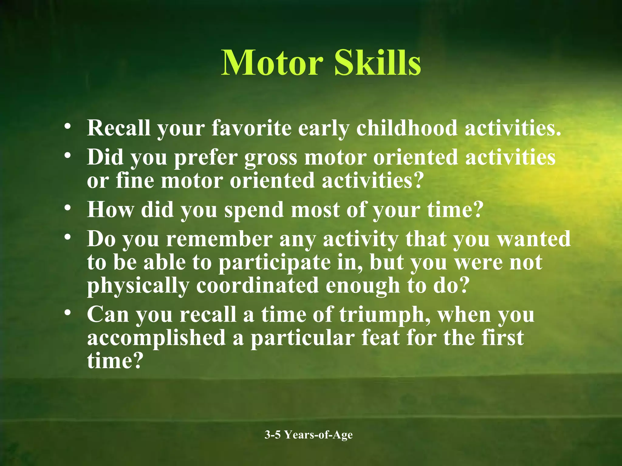 Motor Skills
• Recall your favorite early childhood activities.
• Did you prefer gross motor oriented activities
or fine motor oriented activities?
• How did you spend most of your time?
• Do you remember any activity that you wanted
to be able to participate in, but you were not
physically coordinated enough to do?
• Can you recall a time of triumph, when you
accomplished a particular feat for the first
time?
3-5 Years-of-Age

 