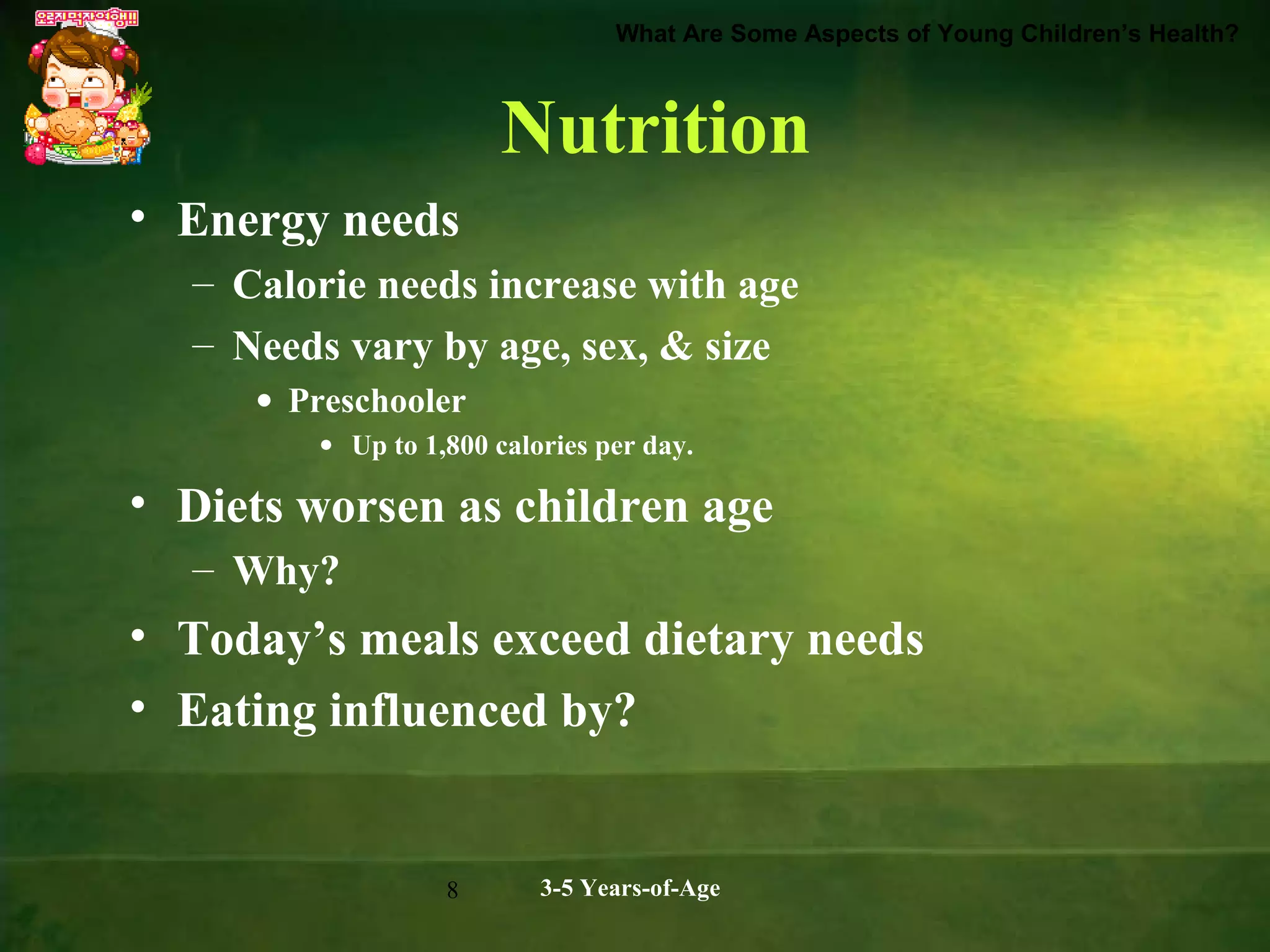 What Are Some Aspects of Young Children’s Health?

Nutrition
• Energy needs
– Calorie needs increase with age
– Needs vary by age, sex, & size
• Preschooler
• Up to 1,800 calories per day.

• Diets worsen as children age
– Why?

• Today’s meals exceed dietary needs
• Eating influenced by?

8

3-5 Years-of-Age

 