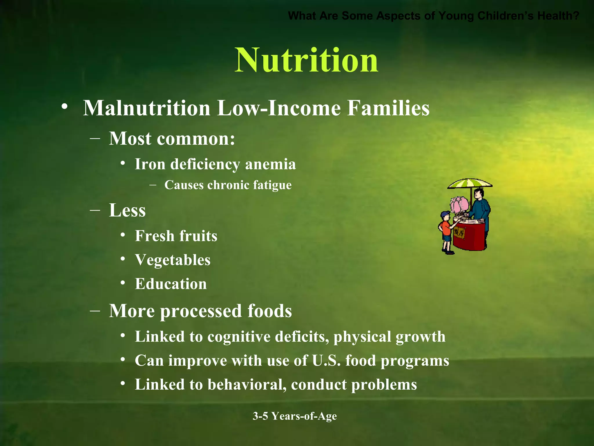 What Are Some Aspects of Young Children’s Health?

Nutrition
• Malnutrition Low-Income Families
– Most common:
• Iron deficiency anemia
– Causes chronic fatigue

– Less
• Fresh fruits
• Vegetables
• Education

– More processed foods
• Linked to cognitive deficits, physical growth
• Can improve with use of U.S. food programs
• Linked to behavioral, conduct problems
3-5 Years-of-Age

 