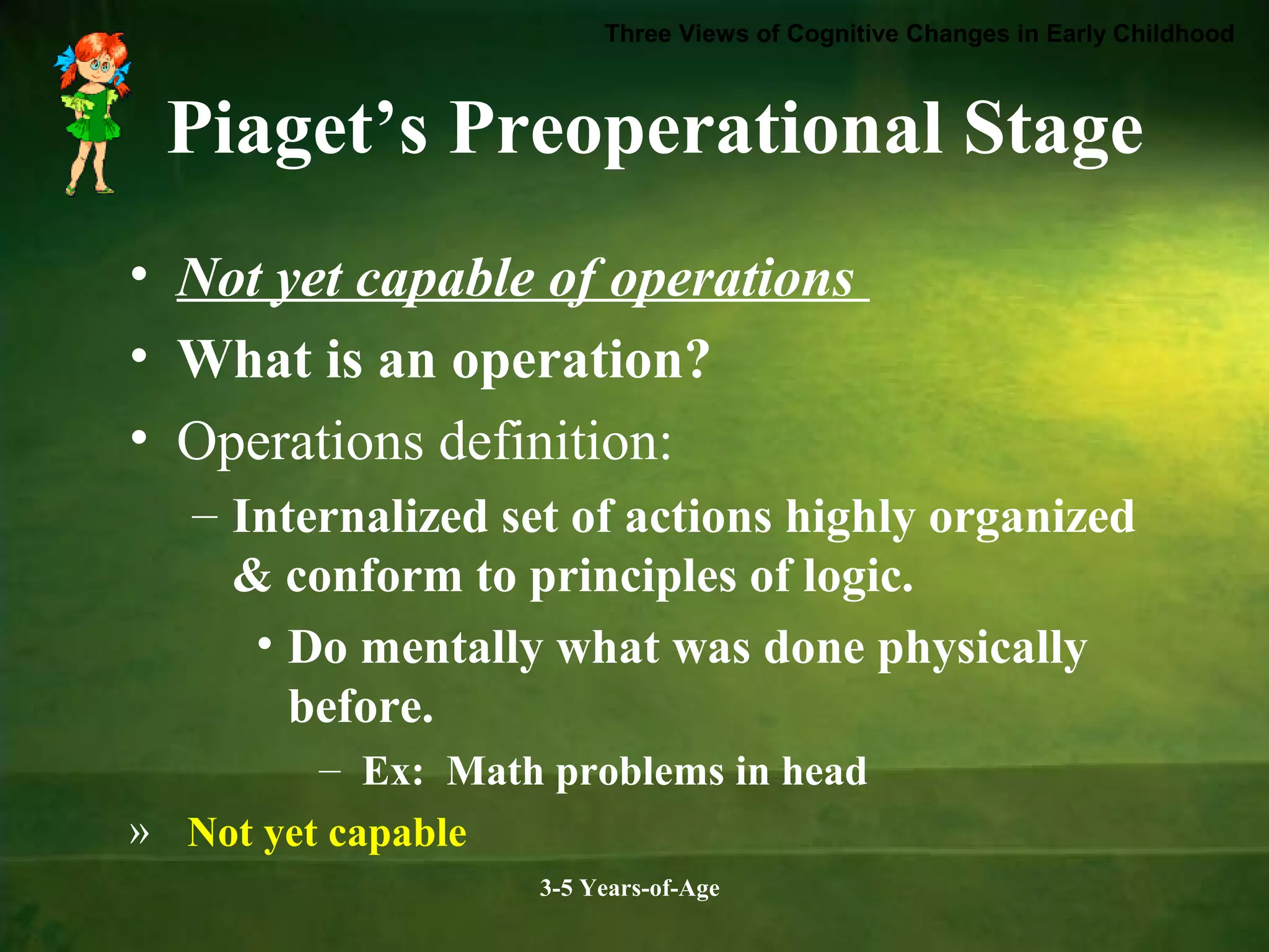 Three Views of Cognitive Changes in Early Childhood

Piaget’s Preoperational Stage
• Not yet capable of operations
• What is an operation?
• Operations definition:
– Internalized set of actions highly organized
& conform to principles of logic.
• Do mentally what was done physically
before.
– Ex: Math problems in head
» Not yet capable
3-5 Years-of-Age

 