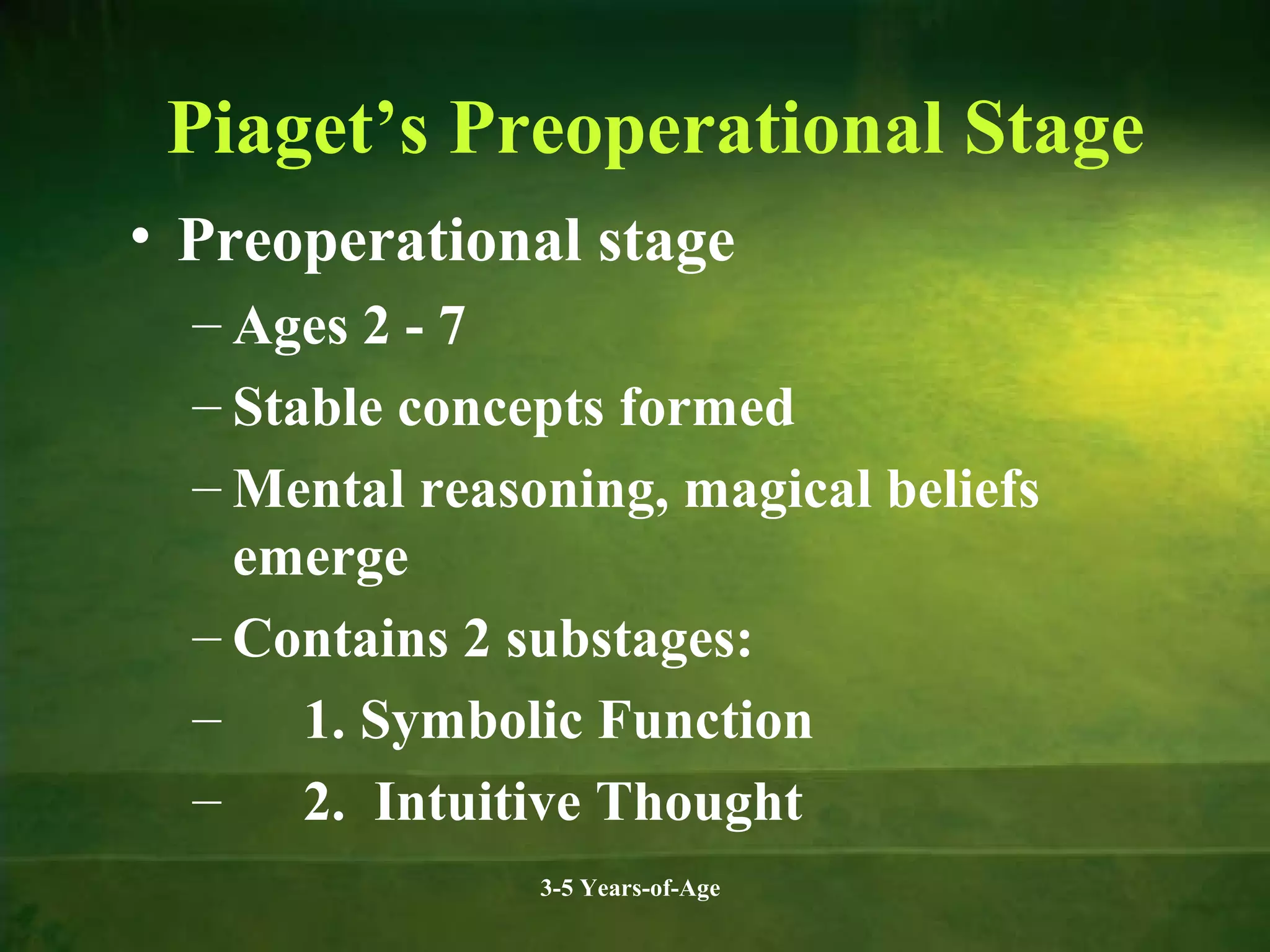Piaget’s Preoperational Stage
• Preoperational stage
– Ages 2 - 7
– Stable concepts formed
– Mental reasoning, magical beliefs
emerge
– Contains 2 substages:
– 1. Symbolic Function
– 2. Intuitive Thought
3-5 Years-of-Age

 