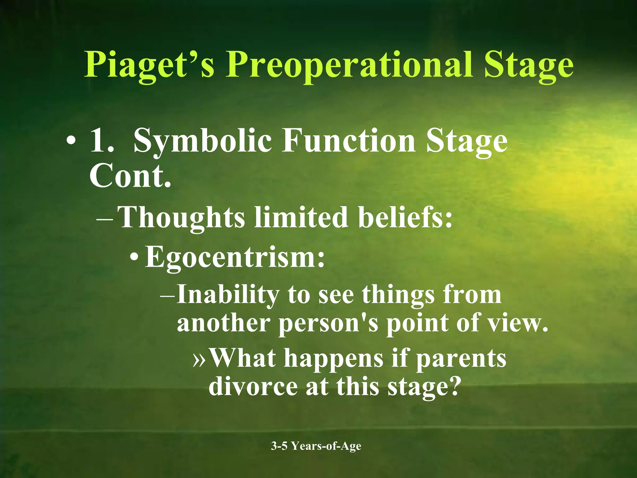 Piaget’s Preoperational Stage
• 1. Symbolic Function Stage
Cont.
– Thoughts limited beliefs:
• Egocentrism:
–Inability to see things from
another person's point of view.
»What happens if parents
divorce at this stage?
3-5 Years-of-Age

 
