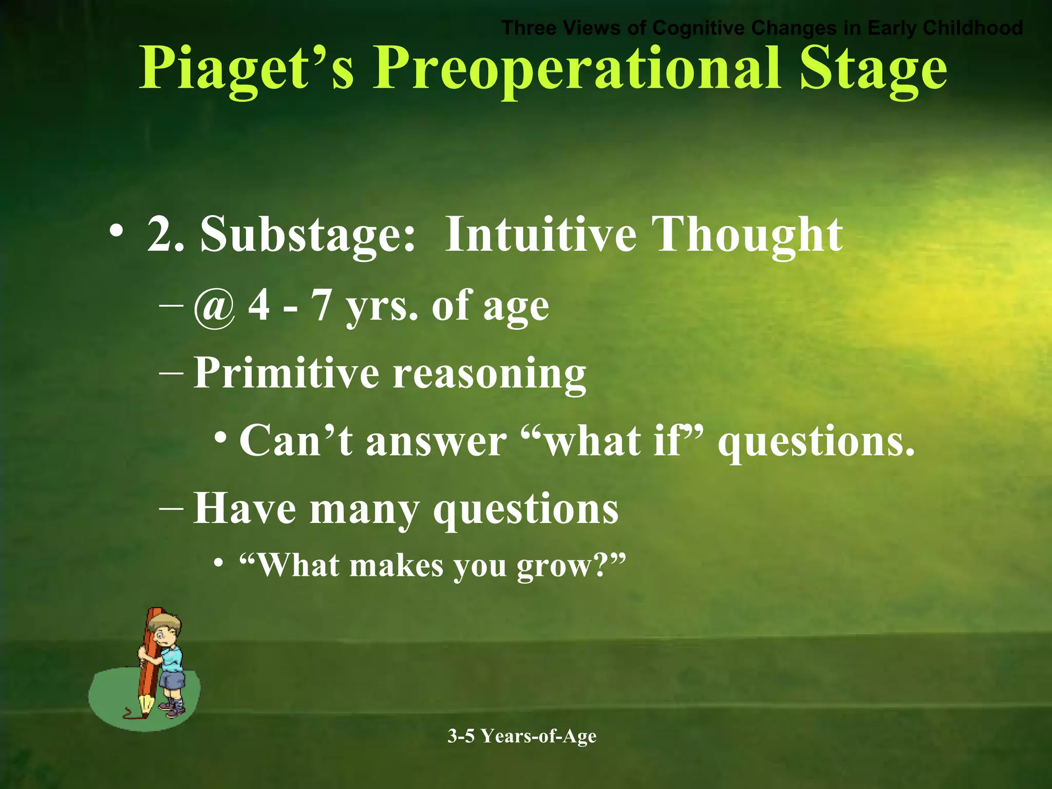 Three Views of Cognitive Changes in Early Childhood

Piaget’s Preoperational Stage
• 2. Substage: Intuitive Thought
– @ 4 - 7 yrs. of age
– Primitive reasoning
• Can’t answer “what if” questions.
– Have many questions
• “What makes you grow?”

3-5 Years-of-Age

 
