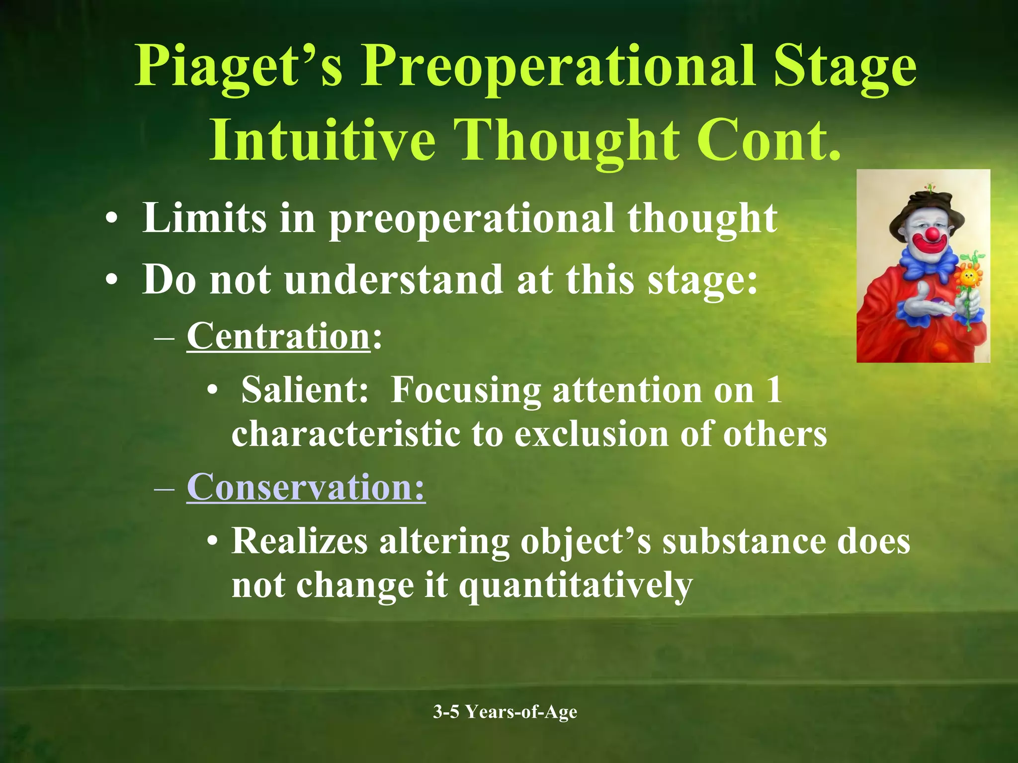 Piaget’s Preoperational Stage
Intuitive Thought Cont.
• Limits in preoperational thought
• Do not understand at this stage:
– Centration:
• Salient: Focusing attention on 1
characteristic to exclusion of others
– Conservation:
• Realizes altering object’s substance does
not change it quantitatively
3-5 Years-of-Age

 