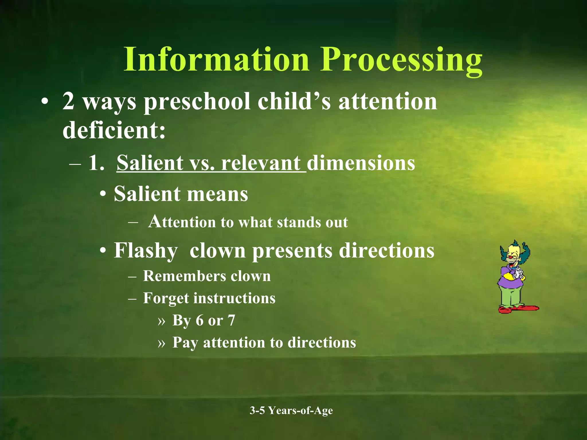Information Processing
• 2 ways preschool child’s attention
deficient:
– 1. Salient vs. relevant dimensions
• Salient means
– Attention to what stands out

• Flashy clown presents directions
– Remembers clown
– Forget instructions
» By 6 or 7
» Pay attention to directions

3-5 Years-of-Age

 