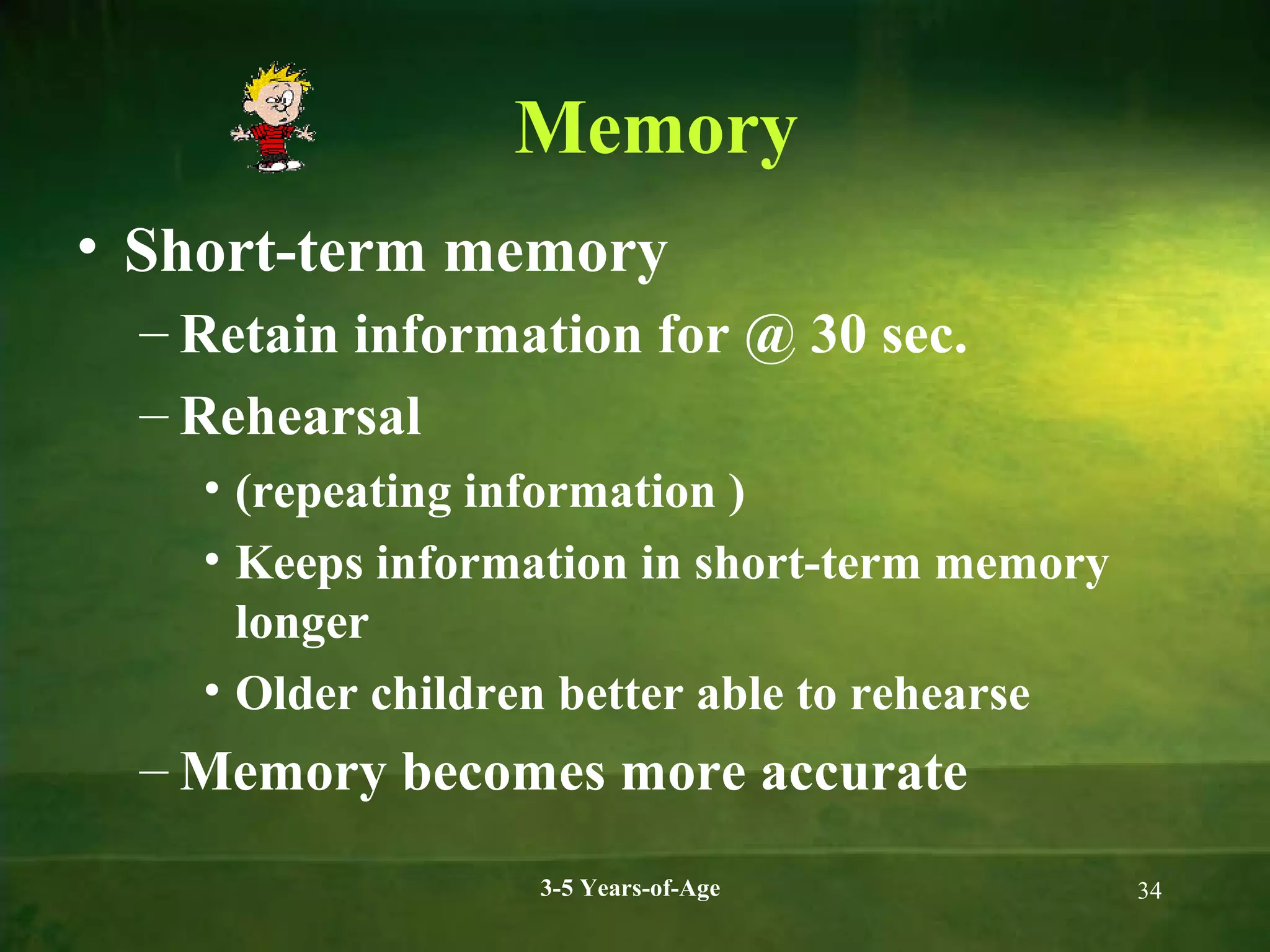 Memory
• Short-term memory
– Retain information for @ 30 sec.
– Rehearsal
• (repeating information )
• Keeps information in short-term memory
longer
• Older children better able to rehearse

– Memory becomes more accurate
3-5 Years-of-Age

34

 