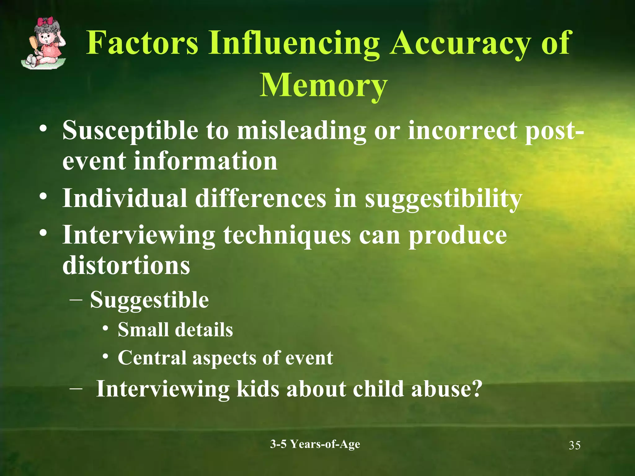 Factors Influencing Accuracy of
Memory
• Susceptible to misleading or incorrect postevent information
• Individual differences in suggestibility
• Interviewing techniques can produce
distortions
– Suggestible
• Small details
• Central aspects of event

– Interviewing kids about child abuse?
3-5 Years-of-Age

35

 