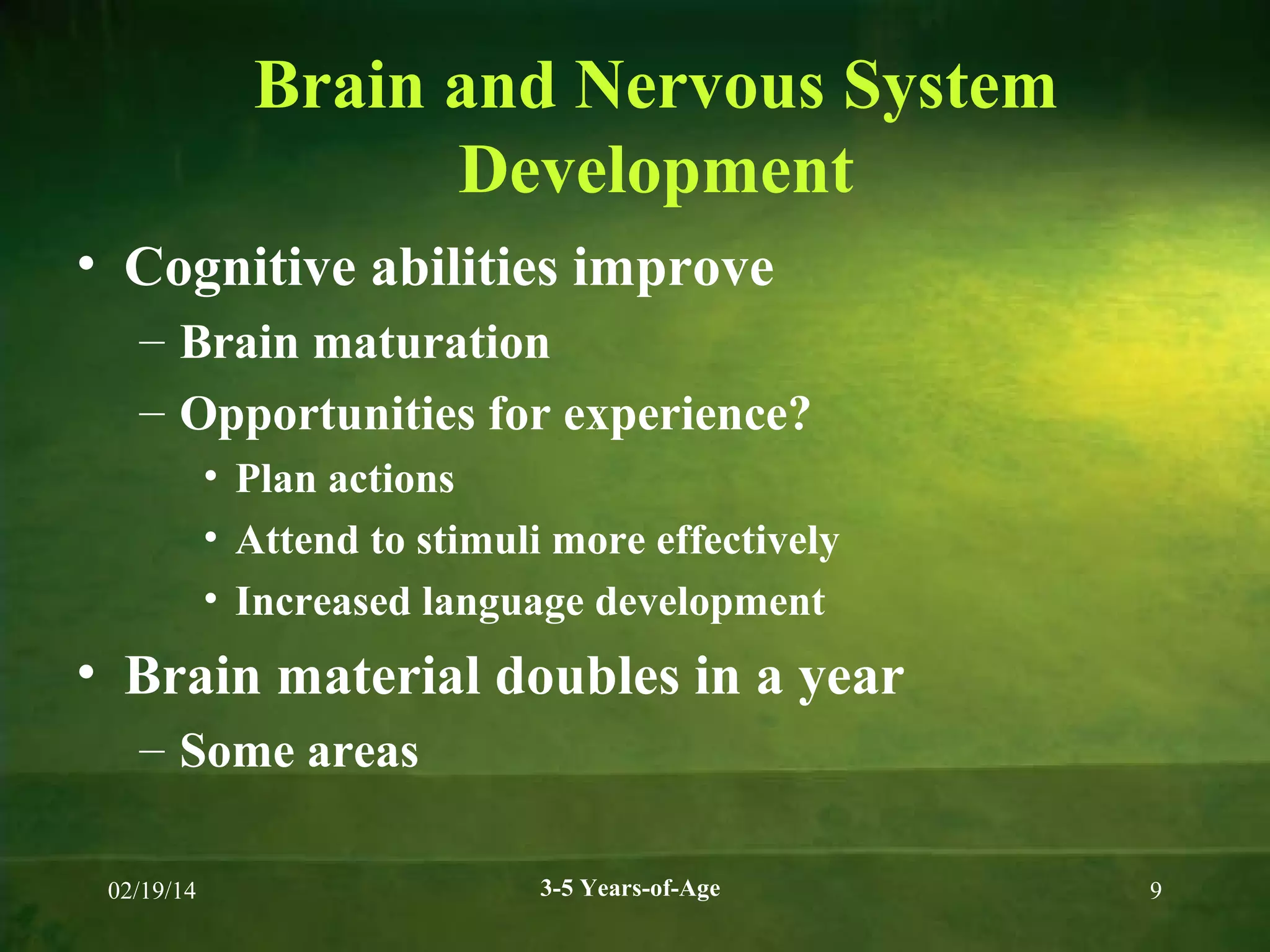 Brain and Nervous System
Development
• Cognitive abilities improve
– Brain maturation
– Opportunities for experience?
• Plan actions
• Attend to stimuli more effectively
• Increased language development

• Brain material doubles in a year
– Some areas
02/19/14

3-5 Years-of-Age

9

 