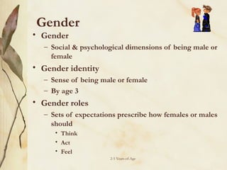 Gender

• Gender

– Social & psychological dimensions of being male or
female

• Gender identity
– Sense of being male or female
– By age 3

• Gender roles
– Sets of expectations prescribe how females or males
should
• Think
• Act
• Feel
2-5 Years-of-Age

 