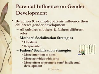 Parental Influence on Gender
Development
• By action & example, parents influence their
children’s gender development
– All cultures mothers & fathers different
roles
– Mothers’ Socialization Strategies
• Obedient
• Responsible

– Fathers’ Socialization Strategies

• More attention to sons
• More activities with sons
• More effort to promote sons’ intellectual
development
2-5 Years-of-Age

 