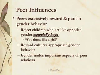 Peer Influences
• Peers extensively reward & punish
gender behavior
– Reject children who act like opposite
gender especially boys
• “You throw like a girl!”

– Reward cultures appropriate gender
behavior
– Gender molds important aspects of peer
relations
2-5 Years-of-Age

 