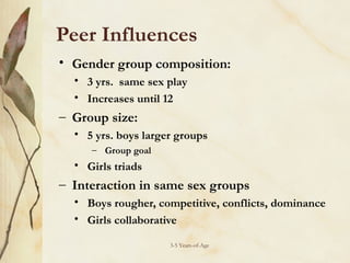 Peer Influences
• Gender group composition:
• 3 yrs. same sex play
• Increases until 12

– Group size:
• 5 yrs. boys larger groups
– Group goal

• Girls triads

– Interaction in same sex groups
• Boys rougher, competitive, conflicts, dominance
• Girls collaborative
3-5 Years-of-Age

 