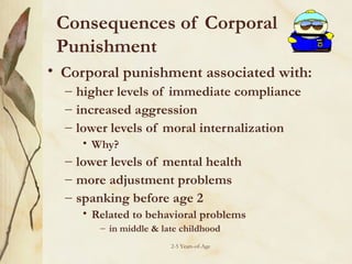 Consequences of Corporal
Punishment
• Corporal punishment associated with:
– higher levels of immediate compliance
– increased aggression
– lower levels of moral internalization
• Why?

– lower levels of mental health
– more adjustment problems
– spanking before age 2
• Related to behavioral problems
– in middle & late childhood
2-5 Years-of-Age

 