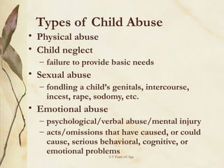 Types of Child Abuse
• Physical abuse
• Child neglect
– failure to provide basic needs

• Sexual abuse
– fondling a child’s genitals, intercourse,
incest, rape, sodomy, etc.

• Emotional abuse
– psychological/verbal abuse/mental injury
– acts/omissions that have caused, or could
cause, serious behavioral, cognitive, or
emotional problems
2-5 Years-of-Age

 
