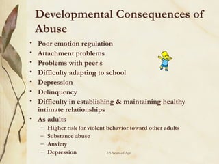 Developmental Consequences of
Abuse
•
•
•
•
•
•
•

Poor emotion regulation
Attachment problems
Problems with peer s
Difficulty adapting to school
Depression
Delinquency
Difficulty in establishing & maintaining healthy
intimate relationships
• As adults
–
–
–
–

Higher risk for violent behavior toward other adults
Substance abuse
Anxiety
Depression
2-5 Years-of-Age

 