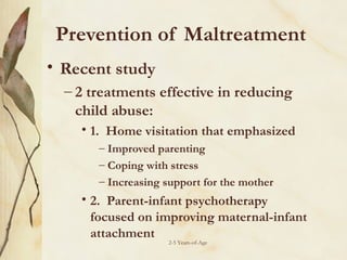 Prevention of Maltreatment
• Recent study
– 2 treatments effective in reducing
child abuse:
• 1. Home visitation that emphasized
– Improved parenting
– Coping with stress
– Increasing support for the mother

• 2. Parent-infant psychotherapy
focused on improving maternal-infant
attachment
2-5 Years-of-Age

 