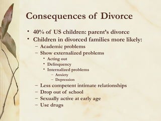 Consequences of Divorce
• 40% of US children: parent’s divorce
• Children in divorced families more likely:
– Academic problems
– Show externalized problems
• Acting out
• Delinquency
• Internalized problems
– Anxiety
– Depression

–
–
–
–

Less competent intimate relationships
Drop out of school
Sexually active at early age
Use drugs

 