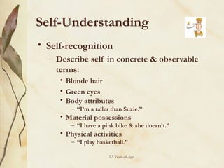 Self-Understanding
• Self-recognition
– Describe self in concrete & observable
terms:
• Blonde hair
• Green eyes
• Body attributes

– “I’m a taller than Suzie.”

• Material possessions

– “I have a pink bike & she doesn’t.”

• Physical activities

– “I play basketball.”
2-5 Years-of-Age

 