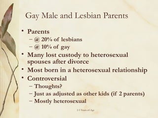 Gay Male and Lesbian Parents
• Parents

– @ 20% of lesbians
– @ 10% of gay

• Many lost custody to heterosexual
spouses after divorce
• Most born in a heterosexual relationship
• Controversial
– Thoughts?
– Just as adjusted as other kids (if 2 parents)
– Mostly heterosexual
2-5 Years-of-Age

 