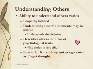 Understanding Others
• Ability to understand others varies
– Empathy limited
– Understands others’ statements may be
untrue
• Understands simple jokes

– Describes others in terms of
psychological traits.
• “My daddy is very silly.”

– Research: Kids 3 & up not as egocentric
as Piaget thought.
Chapter 10, ages 2-6

7

 