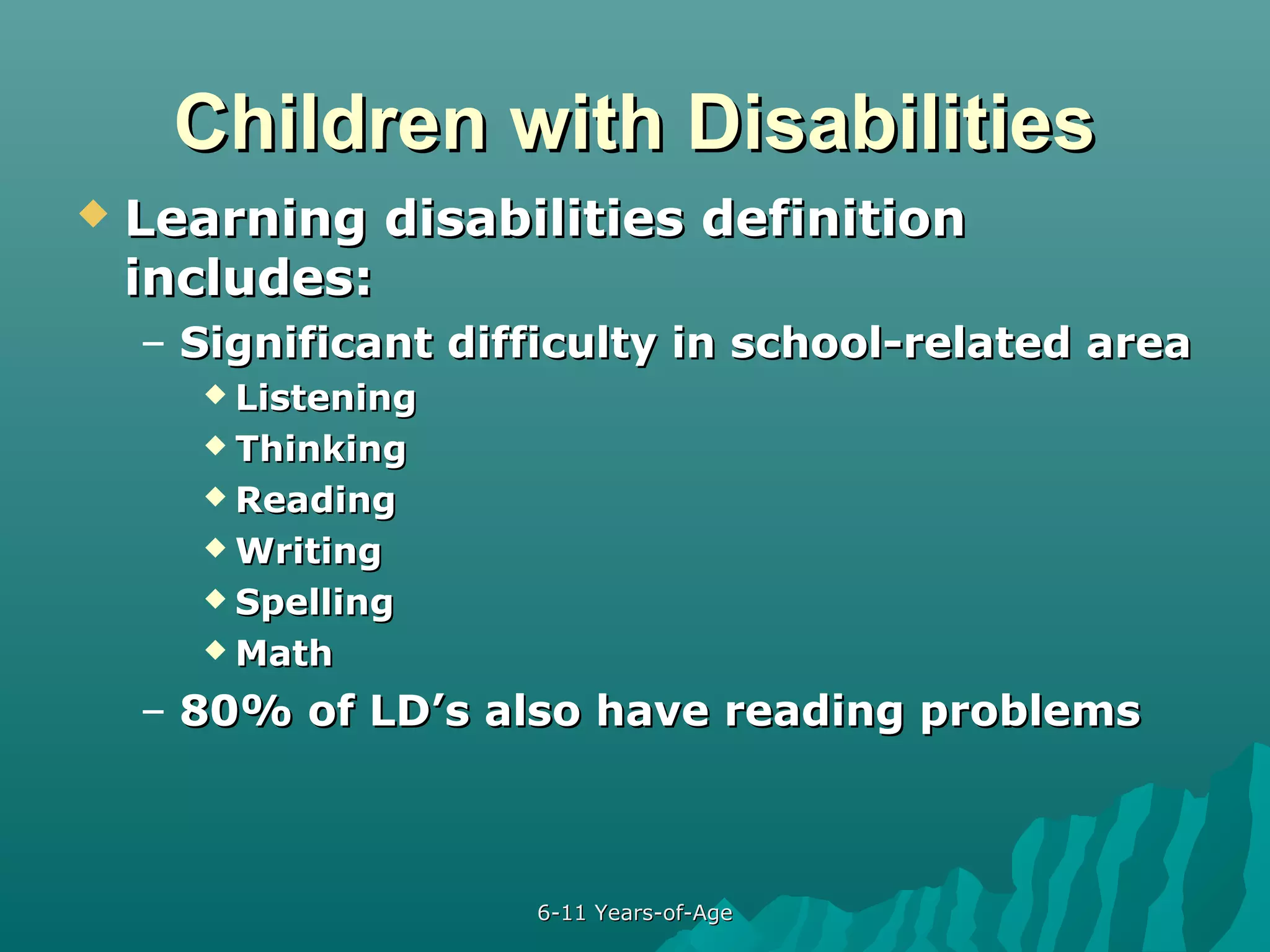 Children with Disabilities


Learning disabilities definition
includes:
– Significant difficulty in school-related area
 Listening
 Thinking
 Reading
 Writing
 Spelling
 Math

– 80% of LD’s also have reading problems

6-11 Years-of-Age

 