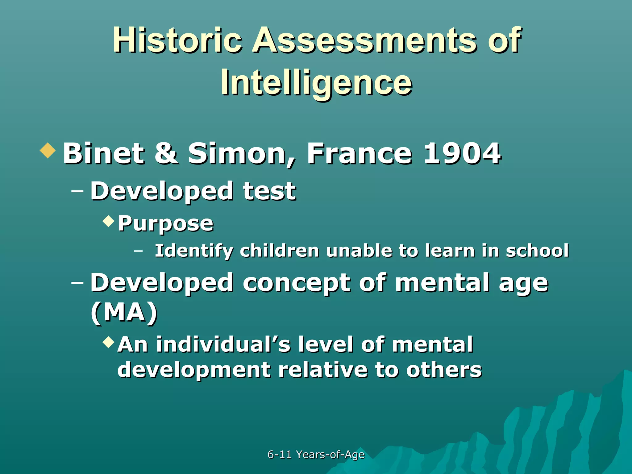 Historic Assessments of
Intelligence
 Binet

& Simon, France 1904

– Developed test
 Purpose

– Identify children unable to learn in school

– Developed concept of mental age
(MA)
 An

individual’s level of mental
development relative to others

6-11 Years-of-Age

 
