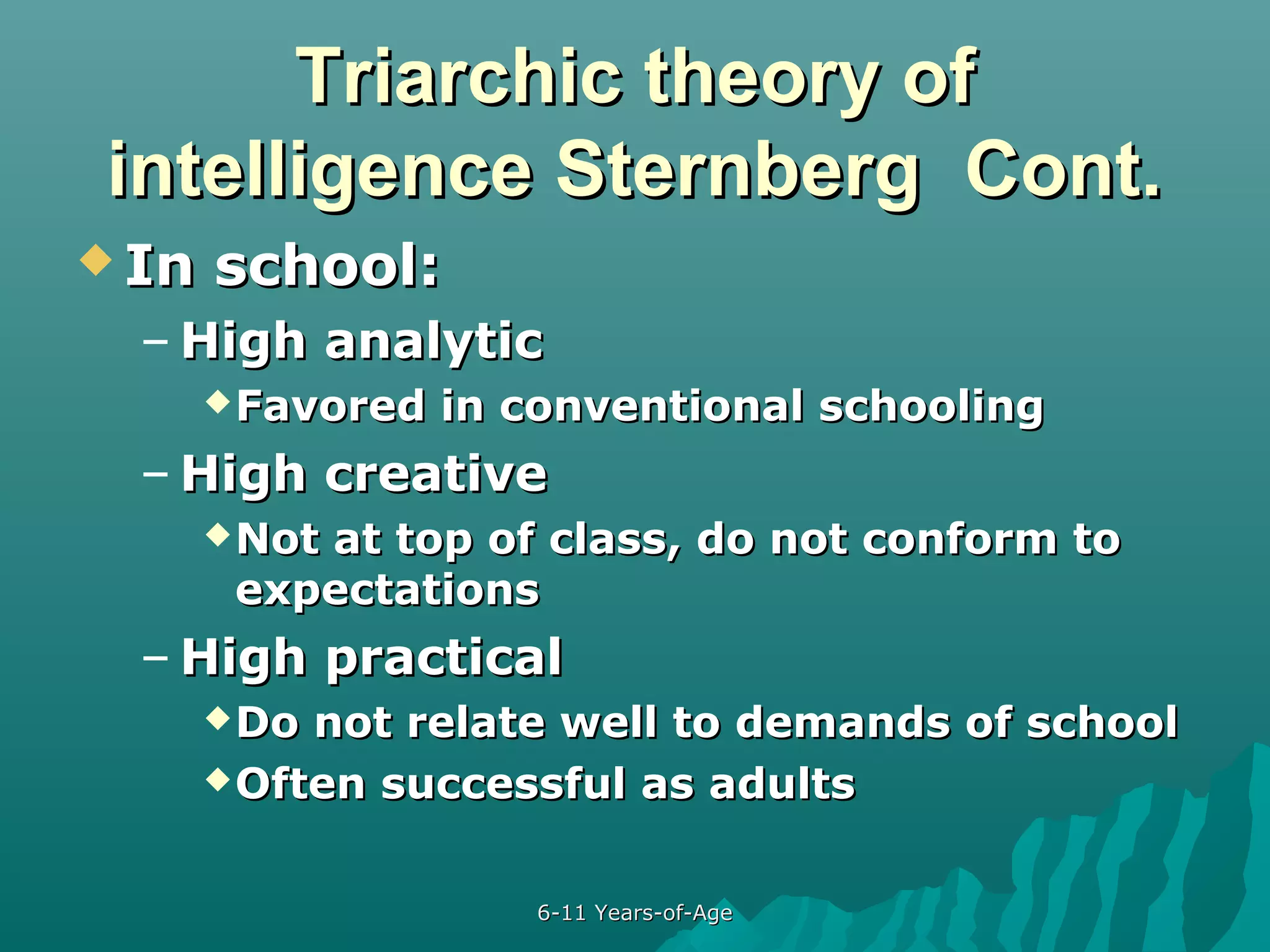 Triarchic theory of
intelligence Sternberg Cont.
 In

school:

– High analytic
 Favored

in conventional schooling

– High creative
 Not

at top of class, do not conform to
expectations

– High practical
 Do

not relate well to demands of school
 Often successful as adults
6-11 Years-of-Age

 